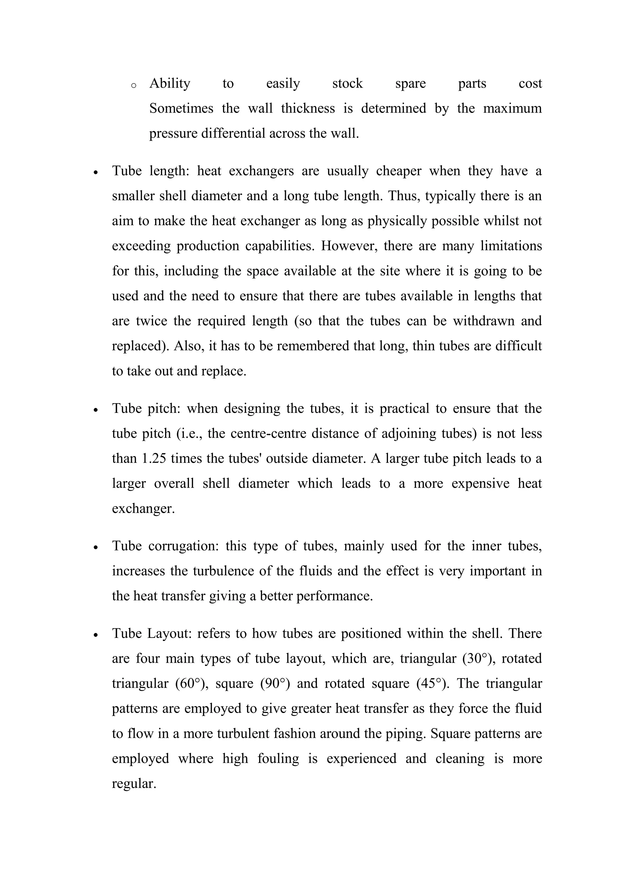 o   Ability      to      easily      stock     spare      parts     cost
       Sometimes the wall thickness is determined by the maximum
       pressure differential across the wall.

Tube length: heat exchangers are usually cheaper when they have a
smaller shell diameter and a long tube length. Thus, typically there is an
aim to make the heat exchanger as long as physically possible whilst not
exceeding production capabilities. However, there are many limitations
for this, including the space available at the site where it is going to be
used and the need to ensure that there are tubes available in lengths that
are twice the required length (so that the tubes can be withdrawn and
replaced). Also, it has to be remembered that long, thin tubes are difficult
to take out and replace.

Tube pitch: when designing the tubes, it is practical to ensure that the
tube pitch (i.e., the centre-centre distance of adjoining tubes) is not less
than 1.25 times the tubes' outside diameter. A larger tube pitch leads to a
larger overall shell diameter which leads to a more expensive heat
exchanger.

Tube corrugation: this type of tubes, mainly used for the inner tubes,
increases the turbulence of the fluids and the effect is very important in
the heat transfer giving a better performance.

Tube Layout: refers to how tubes are positioned within the shell. There
are four main types of tube layout, which are, triangular (30°), rotated
triangular (60°), square (90°) and rotated square (45°). The triangular
patterns are employed to give greater heat transfer as they force the fluid
to flow in a more turbulent fashion around the piping. Square patterns are
employed where high fouling is experienced and cleaning is more
regular.
 