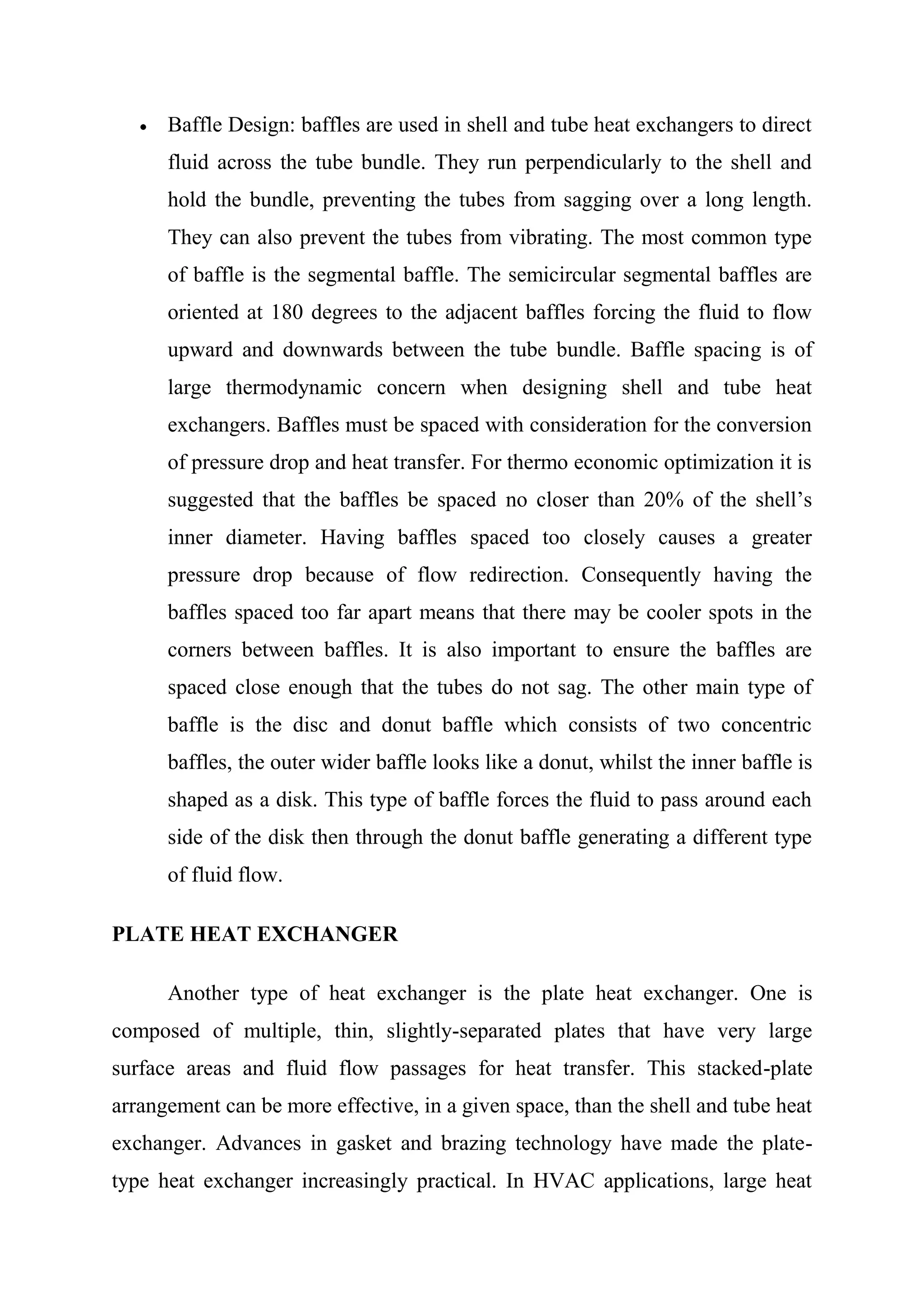 Baffle Design: baffles are used in shell and tube heat exchangers to direct
      fluid across the tube bundle. They run perpendicularly to the shell and
      hold the bundle, preventing the tubes from sagging over a long length.
      They can also prevent the tubes from vibrating. The most common type
      of baffle is the segmental baffle. The semicircular segmental baffles are
      oriented at 180 degrees to the adjacent baffles forcing the fluid to flow
      upward and downwards between the tube bundle. Baffle spacing is of
      large thermodynamic concern when designing shell and tube heat
      exchangers. Baffles must be spaced with consideration for the conversion
      of pressure drop and heat transfer. For thermo economic optimization it is
      suggested that the baffles be spaced no closer than 20% of the shell’s
      inner diameter. Having baffles spaced too closely causes a greater
      pressure drop because of flow redirection. Consequently having the
      baffles spaced too far apart means that there may be cooler spots in the
      corners between baffles. It is also important to ensure the baffles are
      spaced close enough that the tubes do not sag. The other main type of
      baffle is the disc and donut baffle which consists of two concentric
      baffles, the outer wider baffle looks like a donut, whilst the inner baffle is
      shaped as a disk. This type of baffle forces the fluid to pass around each
      side of the disk then through the donut baffle generating a different type
      of fluid flow.

PLATE HEAT EXCHANGER

      Another type of heat exchanger is the plate heat exchanger. One is
composed of multiple, thin, slightly-separated plates that have very large
surface areas and fluid flow passages for heat transfer. This stacked-plate
arrangement can be more effective, in a given space, than the shell and tube heat
exchanger. Advances in gasket and brazing technology have made the plate-
type heat exchanger increasingly practical. In HVAC applications, large heat
 