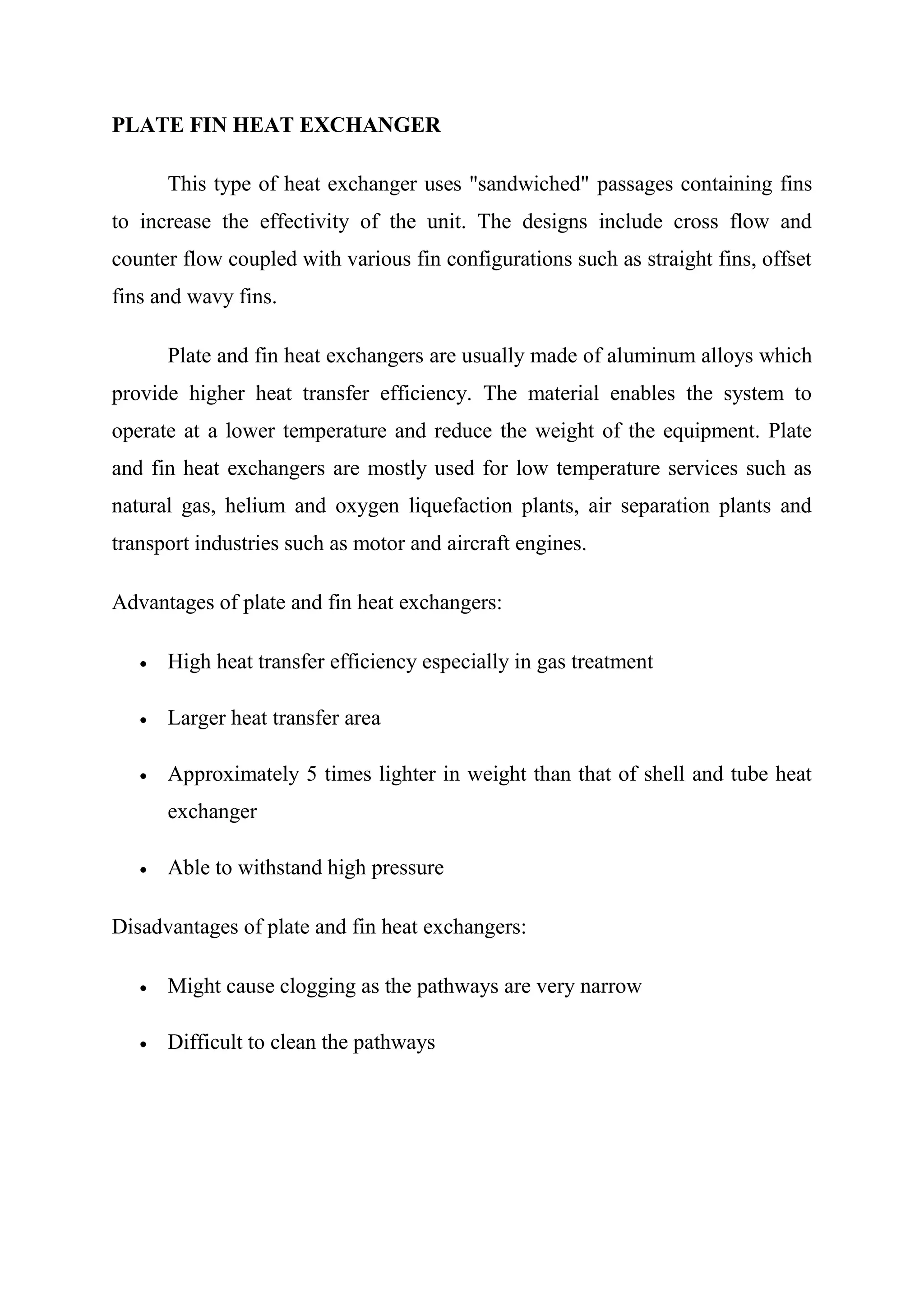 PLATE FIN HEAT EXCHANGER

      This type of heat exchanger uses "sandwiched" passages containing fins
to increase the effectivity of the unit. The designs include cross flow and
counter flow coupled with various fin configurations such as straight fins, offset
fins and wavy fins.

      Plate and fin heat exchangers are usually made of aluminum alloys which
provide higher heat transfer efficiency. The material enables the system to
operate at a lower temperature and reduce the weight of the equipment. Plate
and fin heat exchangers are mostly used for low temperature services such as
natural gas, helium and oxygen liquefaction plants, air separation plants and
transport industries such as motor and aircraft engines.

Advantages of plate and fin heat exchangers:

      High heat transfer efficiency especially in gas treatment

      Larger heat transfer area

      Approximately 5 times lighter in weight than that of shell and tube heat
      exchanger

      Able to withstand high pressure

Disadvantages of plate and fin heat exchangers:

      Might cause clogging as the pathways are very narrow

      Difficult to clean the pathways
 