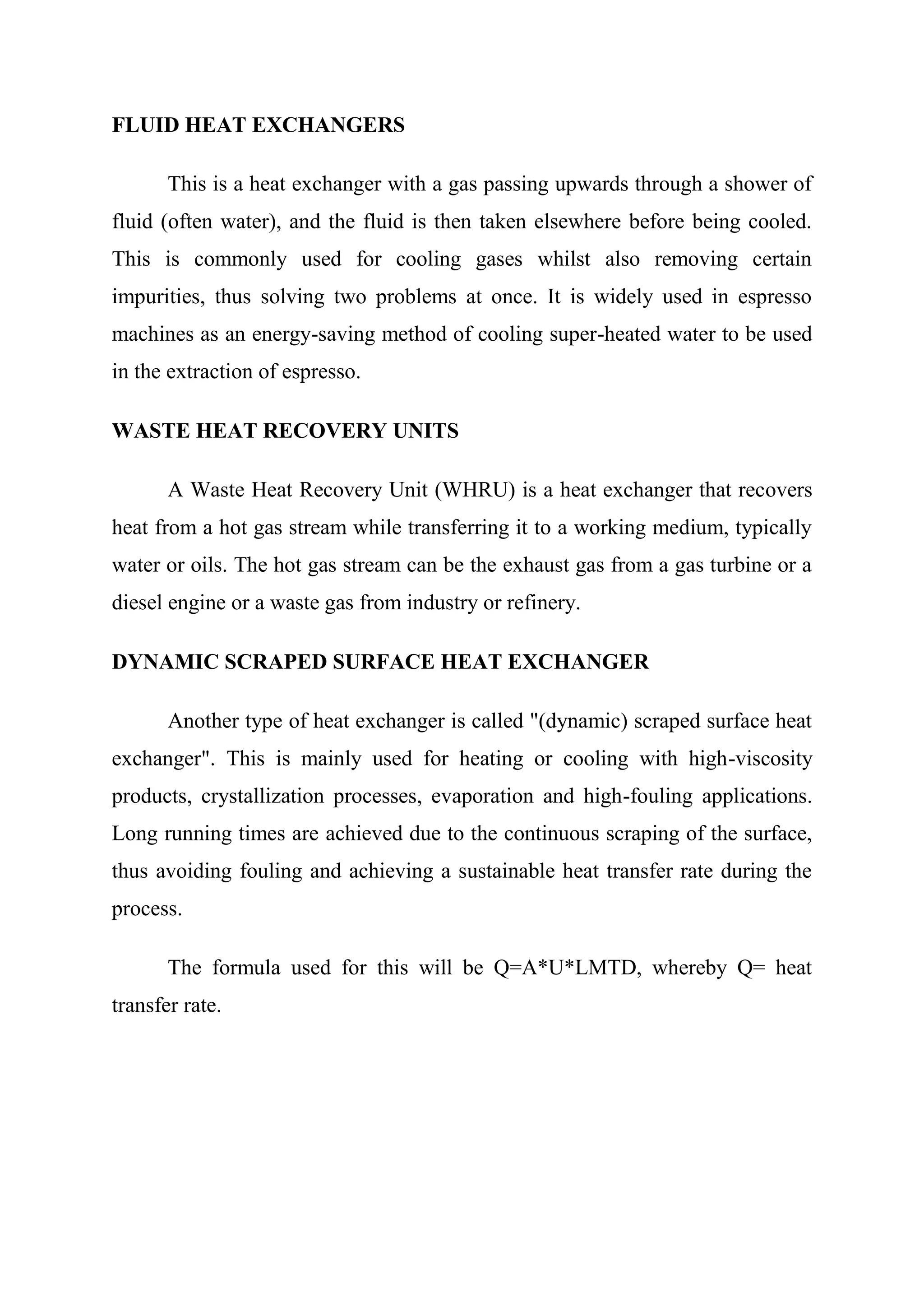 FLUID HEAT EXCHANGERS

       This is a heat exchanger with a gas passing upwards through a shower of
fluid (often water), and the fluid is then taken elsewhere before being cooled.
This is commonly used for cooling gases whilst also removing certain
impurities, thus solving two problems at once. It is widely used in espresso
machines as an energy-saving method of cooling super-heated water to be used
in the extraction of espresso.

WASTE HEAT RECOVERY UNITS

       A Waste Heat Recovery Unit (WHRU) is a heat exchanger that recovers
heat from a hot gas stream while transferring it to a working medium, typically
water or oils. The hot gas stream can be the exhaust gas from a gas turbine or a
diesel engine or a waste gas from industry or refinery.

DYNAMIC SCRAPED SURFACE HEAT EXCHANGER

       Another type of heat exchanger is called "(dynamic) scraped surface heat
exchanger". This is mainly used for heating or cooling with high-viscosity
products, crystallization processes, evaporation and high-fouling applications.
Long running times are achieved due to the continuous scraping of the surface,
thus avoiding fouling and achieving a sustainable heat transfer rate during the
process.

       The formula used for this will be Q=A*U*LMTD, whereby Q= heat
transfer rate.
 