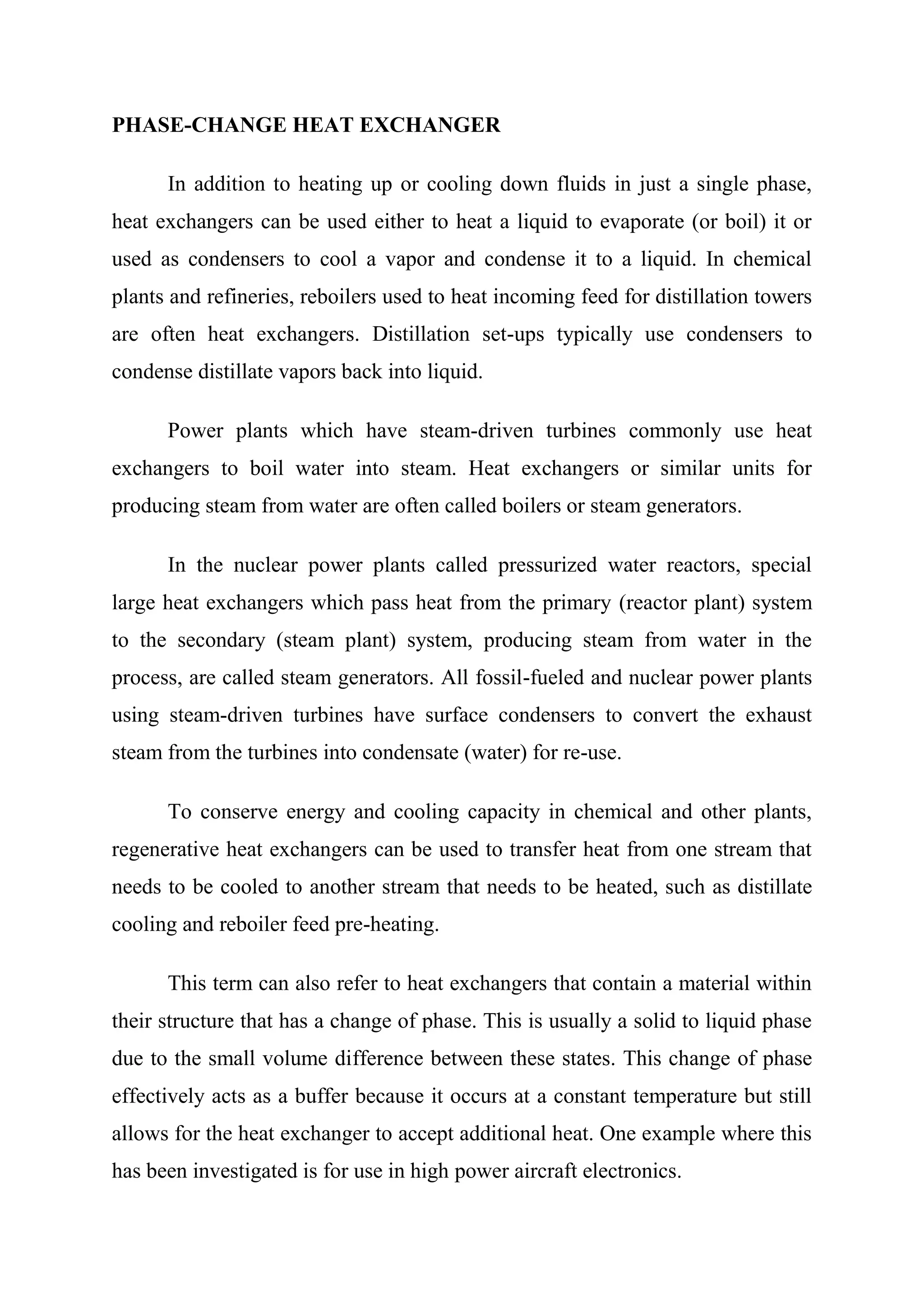 PHASE-CHANGE HEAT EXCHANGER

      In addition to heating up or cooling down fluids in just a single phase,
heat exchangers can be used either to heat a liquid to evaporate (or boil) it or
used as condensers to cool a vapor and condense it to a liquid. In chemical
plants and refineries, reboilers used to heat incoming feed for distillation towers
are often heat exchangers. Distillation set-ups typically use condensers to
condense distillate vapors back into liquid.

      Power plants which have steam-driven turbines commonly use heat
exchangers to boil water into steam. Heat exchangers or similar units for
producing steam from water are often called boilers or steam generators.

      In the nuclear power plants called pressurized water reactors, special
large heat exchangers which pass heat from the primary (reactor plant) system
to the secondary (steam plant) system, producing steam from water in the
process, are called steam generators. All fossil-fueled and nuclear power plants
using steam-driven turbines have surface condensers to convert the exhaust
steam from the turbines into condensate (water) for re-use.

      To conserve energy and cooling capacity in chemical and other plants,
regenerative heat exchangers can be used to transfer heat from one stream that
needs to be cooled to another stream that needs to be heated, such as distillate
cooling and reboiler feed pre-heating.

      This term can also refer to heat exchangers that contain a material within
their structure that has a change of phase. This is usually a solid to liquid phase
due to the small volume difference between these states. This change of phase
effectively acts as a buffer because it occurs at a constant temperature but still
allows for the heat exchanger to accept additional heat. One example where this
has been investigated is for use in high power aircraft electronics.
 