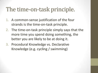 The time-on-task principle.
1. A common-sense justification of the four
   strands is the time-on-task principle.
2. The time-on-task principle simply says that the
   more time you spend doing something, the
   better you are likely to be at doing it.
3. Procedural Knowledge vs. Declarative
   Knowledge (e.g. cycling / swimming)
 