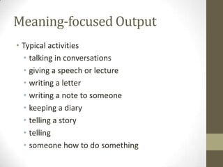 Meaning-focused Output
• Typical activities
  • talking in conversations
  • giving a speech or lecture
  • writing a letter
  • writing a note to someone
  • keeping a diary
  • telling a story
  • telling
  • someone how to do something
 