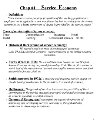 Chap #1             Service Economy
  •   Definition:
   “In a service economy a large proportion of the working population is
employed not in agriculture and manufacturing but in service jobs. In service
economies too a large proportion of output is provided by the service sector.”

Types of services offered by any economy:
Travel                Communication            Insurance       Hotel
Postal                Catering             Recreational services etc etc.

  • Historical Background of service economy:
               Till second world war most of the developed economies
      (Like UK,USA,Australia,Germany) were considered as the service oriented
                                     economies.

     Fuchs Wrote in 1968: The United States has become the world’s first
      Service Economy during the period followed by World War II, first nation in
      which half of the population is involved in intangible services other than food
      automobiles ,houses ,cloth etc

     Smith narrated in 1972:To measure and interpret service output we
      should identify weaknesses in the statistical treatment of services.

     Heilbroner: The growth of services increases the possibility of Govt
      interference in the market mechanism towards a planned economic system
      on order to maintain essential services.
     Gersuny &Rosengren:Sociologists are against the process of
      maintaing and developing services economy as it might disturbs
      marketors to discourage investments.



                                                                                        1
 