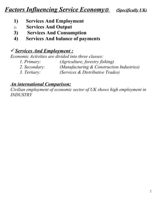 Factors Influencing Service Economy                    (Specifically UK)

   1)     Services And Employment
   2)     Services And Output
   3)     Services And Consumption
   4)     Services And balance of payments

  Services And Employment :
  Economic Activities are divided into three classes:
      1. Primary:           (Agriculture, forestry fishing)
      2. Secondary:         (Manufacturing & Construction Industries)
      3. Tertiary:          (Services & Distributive Trades)

  An international Comparison:
  Civilian employment of economic sector of UK shows high employment in
  INDUSTRY




                                                                            2
 