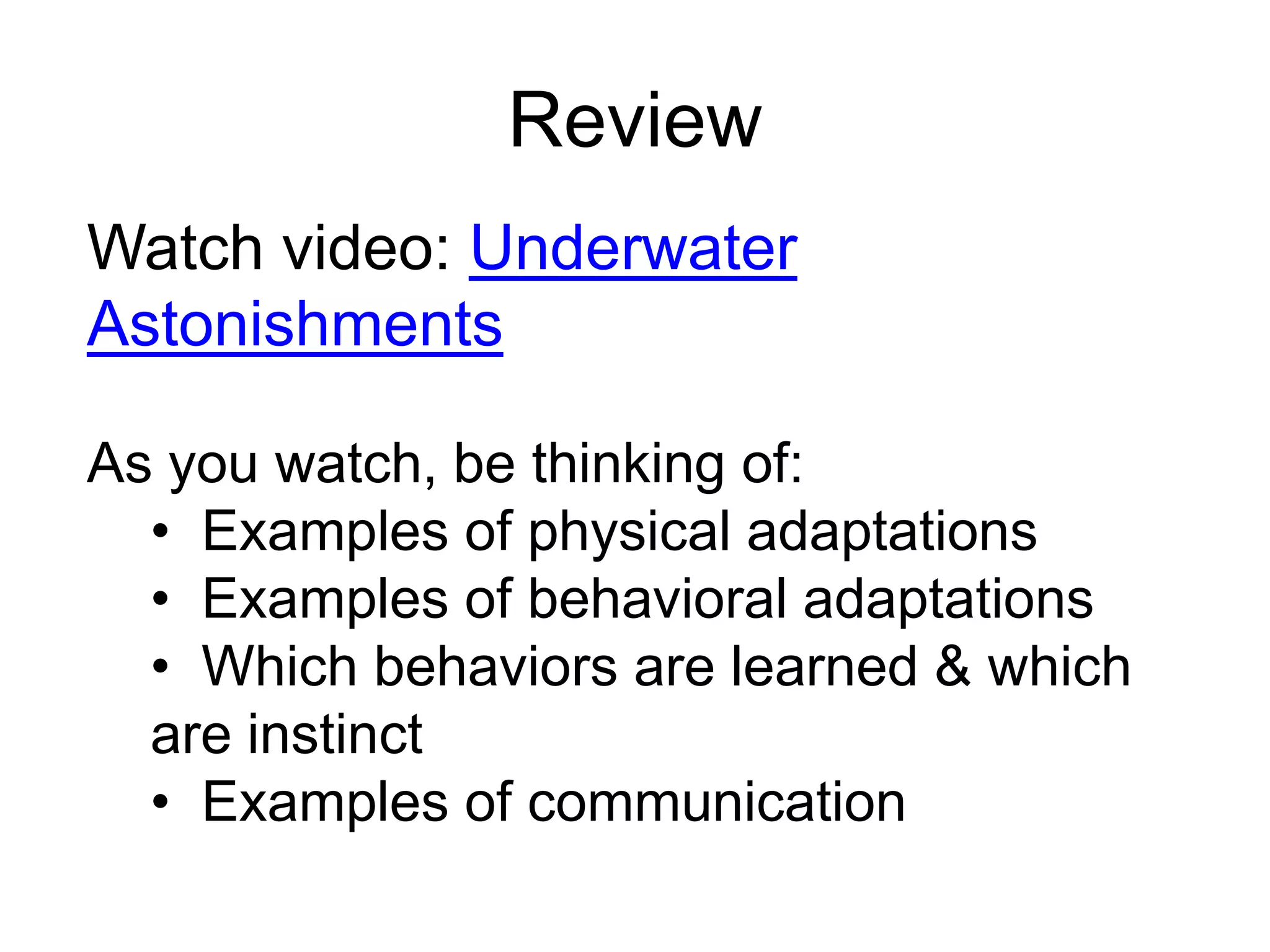 Review
Watch video: Underwater
Astonishments

As you watch, be thinking of:
  • Examples of physical adaptations
  • Examples of behavioral adaptations
  • Which behaviors are learned & which
  are instinct
  • Examples of communication
 