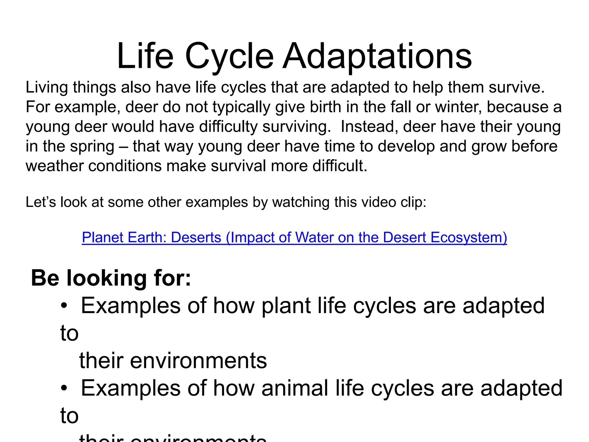 Life Cycle Adaptations
Living things also have life cycles that are adapted to help them survive.
For example, deer do not typically give birth in the fall or winter, because a
young deer would have difficulty surviving. Instead, deer have their young
in the spring – that way young deer have time to develop and grow before
weather conditions make survival more difficult.

Let’s look at some other examples by watching this video clip:

        Planet Earth: Deserts (Impact of Water on the Desert Ecosystem)

Be looking for:
  • Examples of how plant life cycles are adapted
  to
    their environments
  • Examples of how animal life cycles are adapted
  to
 