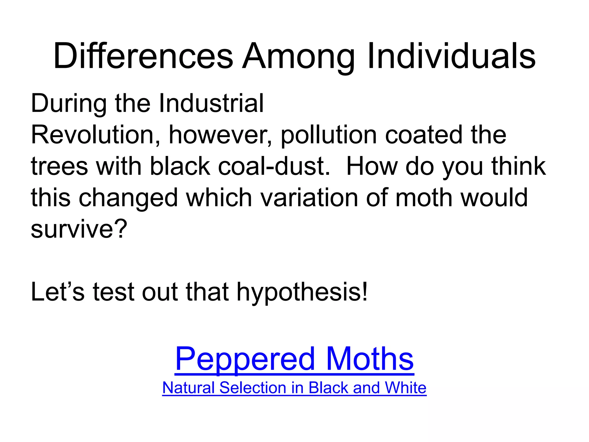 Differences Among Individuals
During the Industrial
Revolution, however, pollution coated the
trees with black coal-dust. How do you think
this changed which variation of moth would
survive?

Let’s test out that hypothesis!

             Peppered Moths
            Natural Selection in Black and White
 