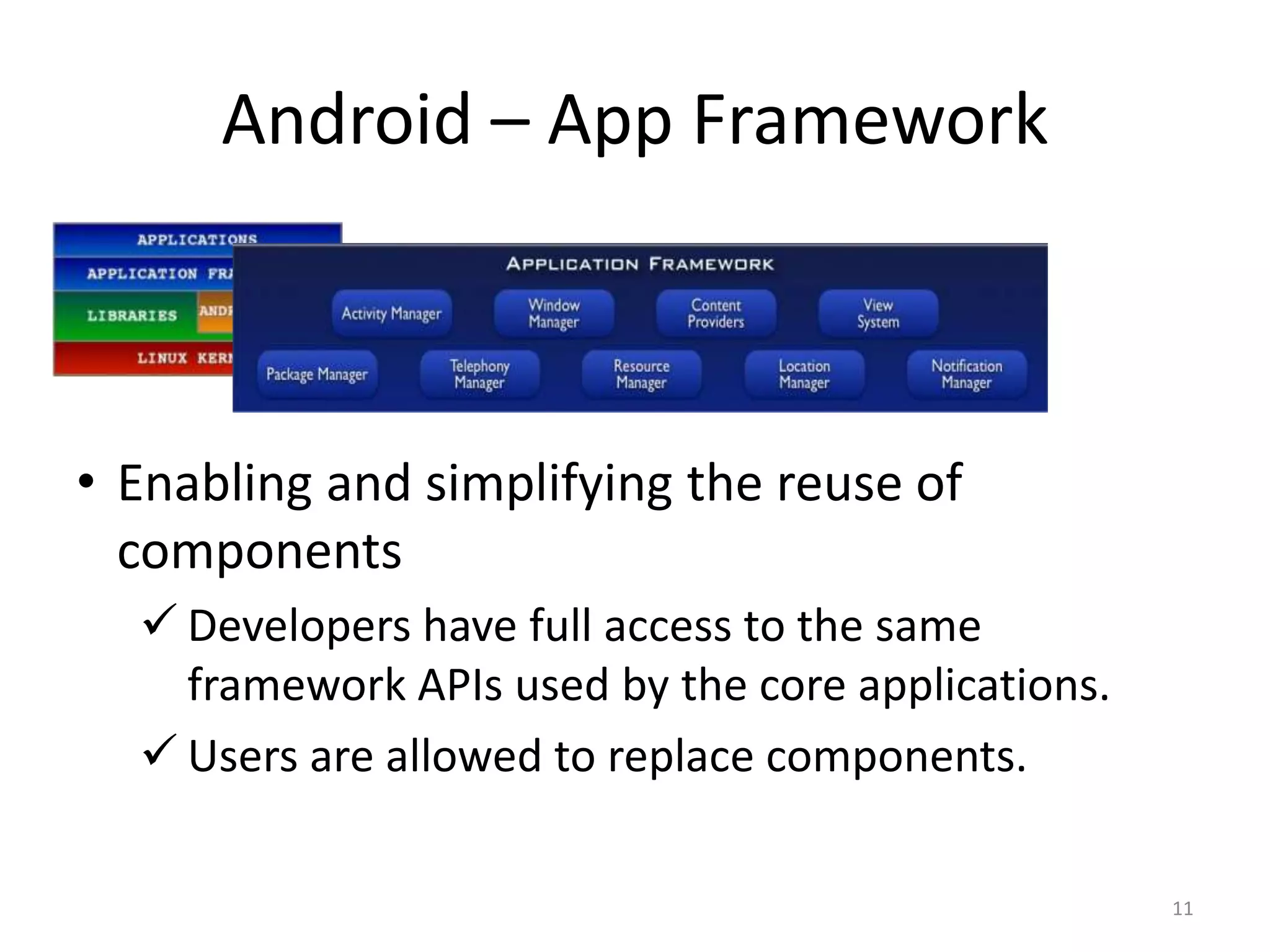 11
• Enabling and simplifying the reuse of
components
 Developers have full access to the same
framework APIs used by the core applications.
 Users are allowed to replace components.
Android – App Framework
 