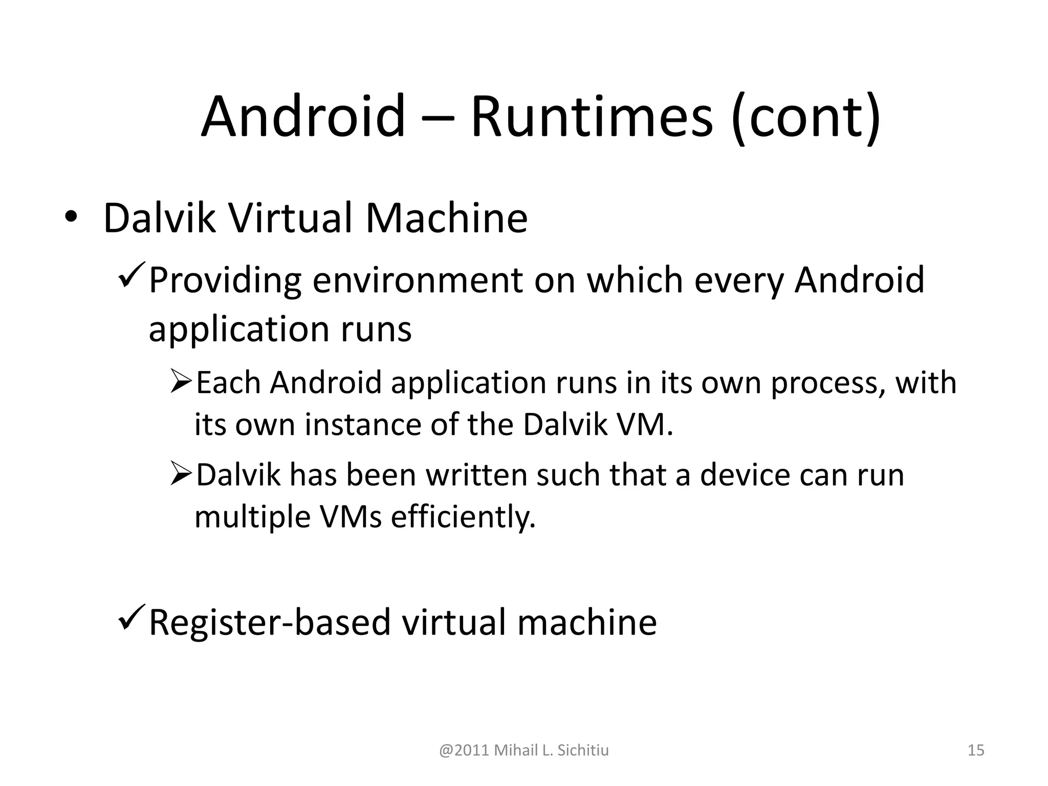 @2011 Mihail L. Sichitiu 15
• Dalvik Virtual Machine
Providing environment on which every Android
application runs
Each Android application runs in its own process, with
its own instance of the Dalvik VM.
Dalvik has been written such that a device can run
multiple VMs efficiently.
Register-based virtual machine
Android – Runtimes (cont)
 