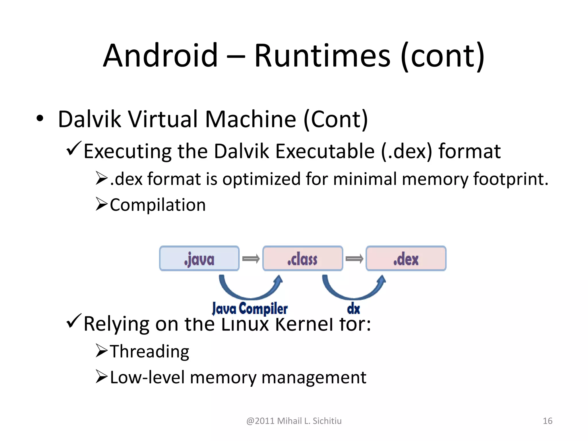 @2011 Mihail L. Sichitiu 16
• Dalvik Virtual Machine (Cont)
Executing the Dalvik Executable (.dex) format
.dex format is optimized for minimal memory footprint.
Compilation
Relying on the Linux Kernel for:
Threading
Low-level memory management
Android – Runtimes (cont)
 