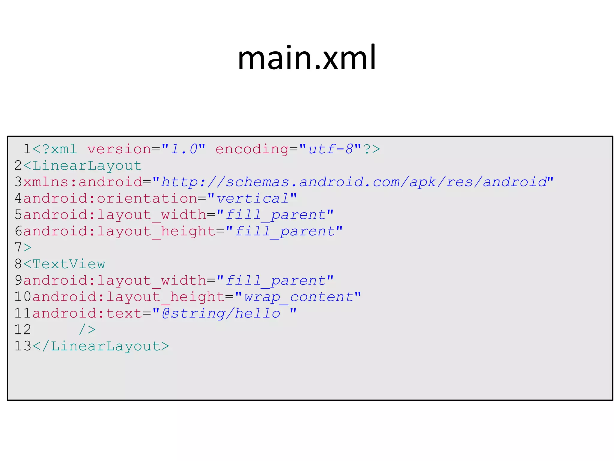 1<?xml version="1.0" encoding="utf-8"?>
2<LinearLayout
3xmlns:android="http://schemas.android.com/apk/res/android"
4android:orientation="vertical"
5android:layout_width="fill_parent"
6android:layout_height="fill_parent"
7>
8<TextView
9android:layout_width="fill_parent"
10android:layout_height="wrap_content"
11android:text="@string/hello "
12 />
13</LinearLayout>
main.xml
 