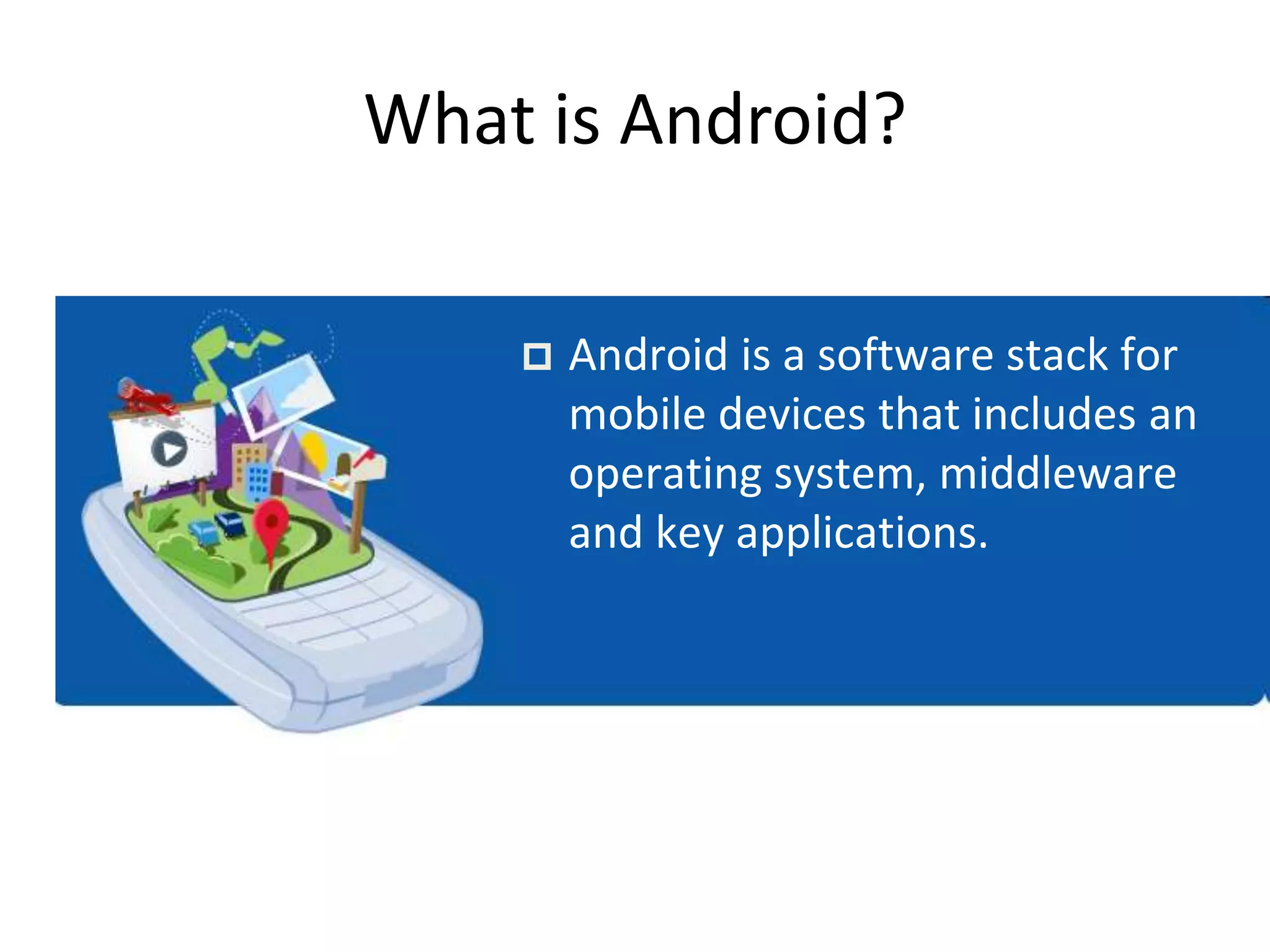 What is Android?
 Android is a software stack for
mobile devices that includes an
operating system, middleware
and key applications.
 