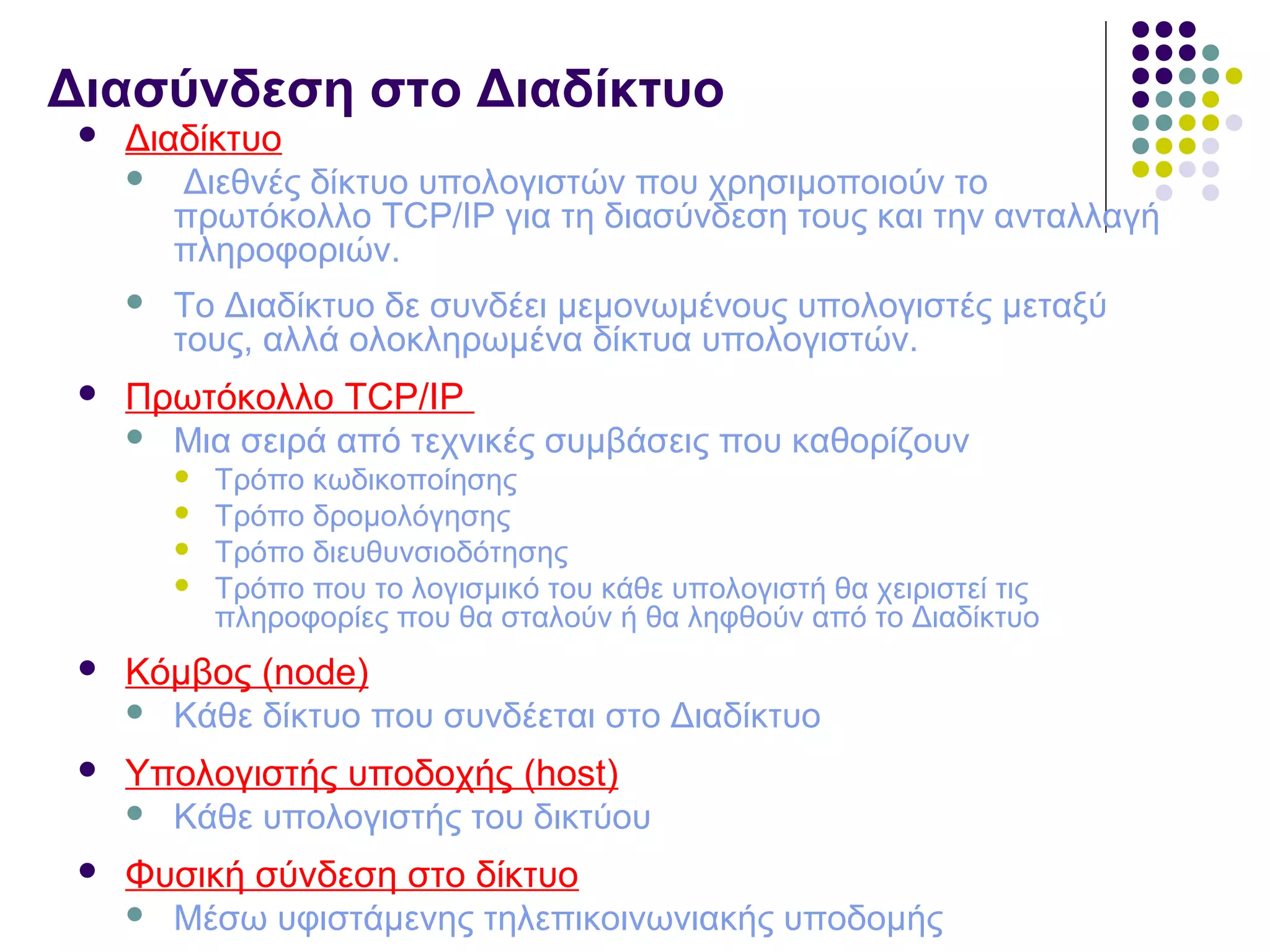 Διασύνδεση στο Διαδίκτυο
 Διαδίκτυο
 Διεθνές δίκτυο υπολογιστών που χρησιμοποιούν το
πρωτόκολλο TCP/IP για τη διασύνδεση τους και την ανταλλαγή
πληροφοριών.
 To Διαδίκτυο δε συνδέει μεμονωμένους υπολογιστές μεταξύ
τους, αλλά ολοκληρωμένα δίκτυα υπολογιστών.
 Πρωτόκολλο TCP/IP
 Μια σειρά από τεχνικές συμβάσεις που καθορίζουν
 Τρόπο κωδικοποίησης
 Τρόπο δρομολόγησης
 Τρόπο διευθυνσιοδότησης
 Τρόπο που το λογισμικό του κάθε υπολογιστή θα χειριστεί τις
πληροφορίες που θα σταλούν ή θα ληφθούν από το Διαδίκτυο
 Κόμβος (node)
 Κάθε δίκτυο που συνδέεται στο Διαδίκτυο
 Υπολογιστής υποδοχής (host)
 Κάθε υπολογιστής του δικτύου
 Φυσική σύνδεση στο δίκτυο
 Μέσω υφιστάμενης τηλεπικοινωνιακής υποδομής
 
