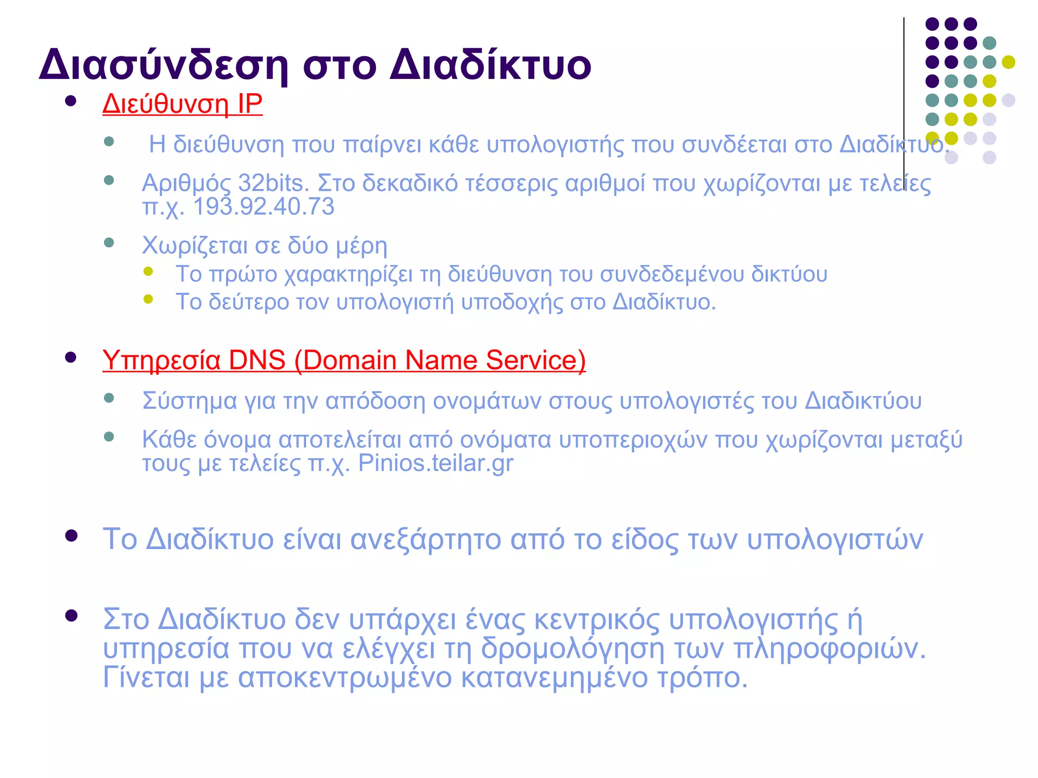 Διασύνδεση στο Διαδίκτυο
 Διεύθυνση IP
 H διεύθυνση που παίρνει κάθε υπολογιστής που συνδέεται στο Διαδίκτυο.
 Αριθμός 32bits. Στο δεκαδικό τέσσερις αριθμοί που χωρίζονται με τελείες
π.χ. 193.92.40.73
 Χωρίζεται σε δύο μέρη
 Το πρώτο χαρακτηρίζει τη διεύθυνση του συνδεδεμένου δικτύου
 Το δεύτερο τον υπολογιστή υποδοχής στο Διαδίκτυο.
 Υπηρεσία DNS (Domain Name Service)
 Σύστημα για την απόδοση ονομάτων στους υπολογιστές του Διαδικτύου
 Κάθε όνομα αποτελείται από ονόματα υποπεριοχών που χωρίζονται μεταξύ
τους με τελείες π.χ. Pinios.teilar.gr
 Το Διαδίκτυο είναι ανεξάρτητο από το είδος των υπολογιστών
 Στο Διαδίκτυο δεν υπάρχει ένας κεντρικός υπολογιστής ή
υπηρεσία που να ελέγχει τη δρομολόγηση των πληροφοριών.
Γίνεται με αποκεντρωμένο κατανεμημένο τρόπο.
 