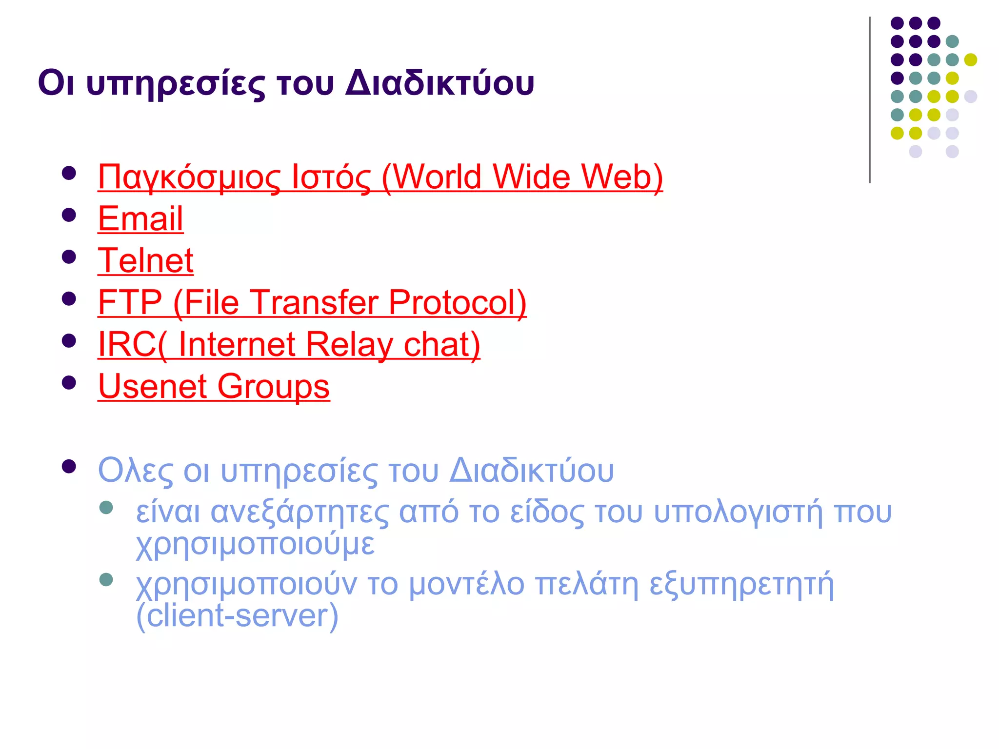Οι υπηρεσίες του Διαδικτύου
 Παγκόσμιος Ιστός (World Wide Web)
 Email
 Telnet
 FTP (File Transfer Protocol)
 IRC( Internet Relay chat)
 Usenet Groups
 Ολες οι υπηρεσίες του Διαδικτύου
 είναι ανεξάρτητες από το είδος του υπολογιστή που
χρησιμοποιούμε
 χρησιμοποιούν το μοντέλο πελάτη εξυπηρετητή
(client-server)
 