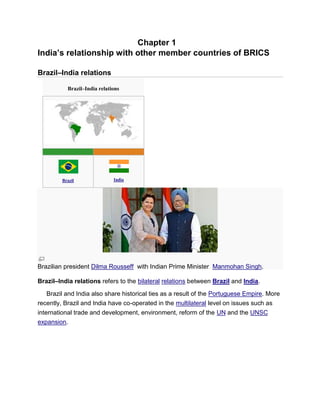 Chapter 1
India’s relationship with other member countries of BRICS
Brazil–India relations
Brazil–India relations
Brazil India
Brazilian president Dilma Rousseff with Indian Prime Minister Manmohan Singh.
Brazil–India relations refers to the bilateral relations between Brazil and India.
Brazil and India also share historical ties as a result of the Portuguese Empire. More
recently, Brazil and India have co-operated in the multilateral level on issues such as
international trade and development, environment, reform of the UN and the UNSC
expansion.
 