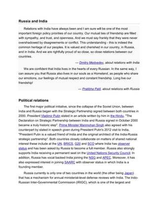 Russia and India
Relations with India have always been and I am sure will be one of the most
important foreign policy priorities of our country. Our mutual ties of friendship are filled
with sympathy, and trust, and openness. And we must say frankly that they were never
overshadowed by disagreements or conflict. This understanding - this is indeed the
common heritage of our peoples. It is valued and cherished in our country, in Russia,
and in India. And we are rightfully proud of so close, so close relations between our
countries.
— Dmitry Medvedev, about relations with India
We are confident that India lives in the hearts of every Russian. In the same way, I
can assure you that Russia also lives in our souls as a Homeland, as people who share
our emotions, our feelings of mutual respect and constant friendship. Long live our
friendship!
— Pratibha Patil, about relations with Russia
Political relations
The first major political initiative, since the collapse of the Soviet Union, between
India and Russia began with the Strategic Partnership signed between both countries in
2000. President Vladimir Putin stated in an article written by him in the Hindu, "The
Declaration on Strategic Partnership between India and Russia signed in October 2000
became a truly historic step". Prime Minister Manmohan Singh also agreed with his
counterpart by stated in speech given during President Putin's 2012 visit to India,
"President Putin is a valued friend of India and the original architect of the India-Russia
strategic partnership". Both countries closely collaborate on matters of shared national
interest these include at the UN, BRICS, G20 and SCO where India has observer
status and has been asked by Russia to become a full member. Russia also strongly
supports India receiving a permanent seat on the United Nations Security Council. In
addition, Russia has vocal backed India joining the NSG and APEC. Moreover, it has
also expressed interest in joining SAARC with observer status in which India is a
founding member.
Russia currently is only one of two countries in the world (the other being Japan)
that has a mechanism for annual ministerial-level defense reviews with India. The Indo-
Russian Inter-Governmental Commission (IRIGC), which is one of the largest and
 