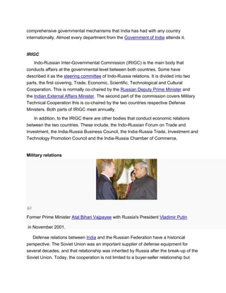 comprehensive governmental mechanisms that India has had with any country
internationally. Almost every department from the Government of India attends it.
IRIGC
Indo-Russian Inter-Governmental Commission (IRIGC) is the main body that
conducts affairs at the governmental level between both countries. Some have
described it as the steering committee of Indo-Russia relations. It is divided into two
parts, the first covering, Trade, Economic, Scientific, Technological and Cultural
Cooperation. This is normally co-chaired by the Russian Deputy Prime Minister and
the Indian External Affairs Minister. The second part of the commission covers Military
Technical Cooperation this is co-chaired by the two countries respective Defense
Ministers. Both parts of IRIGC meet annually.
In addition, to the IRIGC there are other bodies that conduct economic relations
between the two countries. These include, the Indo-Russian Forum on Trade and
Investment, the India-Russia Business Council, the India-Russia Trade, Investment and
Technology Promotion Council and the India-Russia Chamber of Commerce.
Military relations
Former Prime Minister Atal Bihari Vajpayee with Russia's President Vladimir Putin
in November 2001.
Defense relations between India and the Russian Federation have a historical
perspective. The Soviet Union was an important supplier of defense equipment for
several decades, and that relationship was inherited by Russia after the break-up of the
Soviet Union. Today, the cooperation is not limited to a buyer-seller relationship but
 