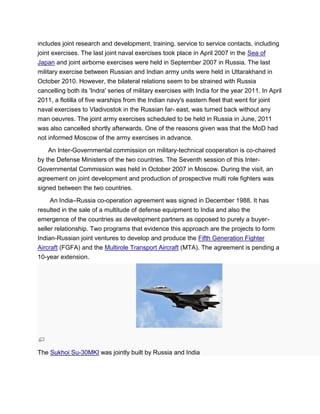 includes joint research and development, training, service to service contacts, including
joint exercises. The last joint naval exercises took place in April 2007 in the Sea of
Japan and joint airborne exercises were held in September 2007 in Russia. The last
military exercise between Russian and Indian army units were held in Uttarakhand in
October 2010. However, the bilateral relations seem to be strained with Russia
cancelling both its 'Indra' series of military exercises with India for the year 2011. In April
2011, a flotilla of five warships from the Indian navy's eastern fleet that went for joint
naval exercises to Vladivostok in the Russian far- east, was turned back without any
man oeuvres. The joint army exercises scheduled to be held in Russia in June, 2011
was also cancelled shortly afterwards. One of the reasons given was that the MoD had
not informed Moscow of the army exercises in advance.
An Inter-Governmental commission on military-technical cooperation is co-chaired
by the Defense Ministers of the two countries. The Seventh session of this Inter-
Governmental Commission was held in October 2007 in Moscow. During the visit, an
agreement on joint development and production of prospective multi role fighters was
signed between the two countries.
An India–Russia co-operation agreement was signed in December 1988. It has
resulted in the sale of a multitude of defense equipment to India and also the
emergence of the countries as development partners as opposed to purely a buyer-
seller relationship. Two programs that evidence this approach are the projects to form
Indian-Russian joint ventures to develop and produce the Fifth Generation Fighter
Aircraft (FGFA) and the Multirole Transport Aircraft (MTA). The agreement is pending a
10-year extension.
The Sukhoi Su-30MKI was jointly built by Russia and India
 