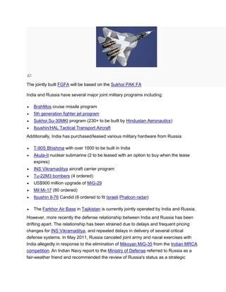 The jointly built FGFA will be based on the Sukhoi PAK FA
India and Russia have several major joint military programs including:
BrahMos cruise missile program
5th generation fighter jet program
Sukhoi Su-30MKI program (230+ to be built by Hindustan Aeronautics)
Ilyushin/HAL Tactical Transport Aircraft
Additionally, India has purchased/leased various military hardware from Russia:
T-90S Bhishma with over 1000 to be built in India
Akula-II nuclear submarine (2 to be leased with an option to buy when the lease
expires)
INS Vikramaditya aircraft carrier program
Tu-22M3 bombers (4 ordered)
US$900 million upgrade of MiG-29
Mil Mi-17 (80 ordered)
Ilyushin Il-76 Candid (6 ordered to fit Israeli Phalcon radar)
The Farkhor Air Base in Tajikistan is currently jointly operated by India and Russia.
However, more recently the defense relationship between India and Russia has been
drifting apart. The relationship has been strained due to delays and frequent pricing
changes for INS Vikramaditya, and repeated delays in delivery of several critical
defense systems. In May 2011, Russia canceled joint army and naval exercises with
India allegedly in response to the elimination of Mikoyan MiG-35 from the Indian MRCA
competition. An Indian Navy report to the Ministry of Defense referred to Russia as a
fair-weather friend and recommended the review of Russia's status as a strategic
 