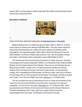 partner. Both countries signed a defense deal worth $2.9 billion during President Putin's
visit to India in December 2012.
Economic relations
Indian and Russian diplomats holding talks at Hyderabad House in New Delhi
Bilateral trade turnover is modest and stood at US$ 3 billion in 2006–07, of which
Indian exports to Russia were valued at US$ 908 million. The major Indian exports to
Russia are pharmaceuticals; tea, coffee and spices; apparel and clothing; edible
preparations; and engineering goods. Main Indian imports from Russia are iron and
steel; fertilizers; non-ferrous metals; paper products; coal, coke & briquettes; cereals;
and rubber. Indo-Russian trade is expected to reach US$10 billion by 2010.
The India-Russia Inter-Governmental Commission on Trade, Economic, Scientific,
Technological and Cultural Cooperation (IRIGC) is co-chaired by India's External Affairs
Minister and the Russian Deputy Prime Minister. There are six Joint Working Groups
[WG] under the IRIGC, namely, WG on Trade and Economy [trade and financial
matters], WG on Energy [oil and gas, thermal and hydro power, non-conventional
energy], WG on Metallurgy and Mining [steel, non-ferrous metal, coal], WG on Science
& Technology; WG on Communication and Information Technology; and WG on Culture
and Tourism. The 13th of the IRIGC was held in Moscow on 12 October 2007.
The two countries have set up India-Russia Forum on Trade and Investment at the
level of the two Commerce Ministers to promote trade, investment and economic
cooperation. The first Forum was held in New Delhi on 12–13 February 2007, which
was attended by the Minister of Commerce and Industry and the Russian Minister of
Economic Development and Trade, apart from a large number of business
representatives from both sides. The Minister of Commerce & Industry,
 