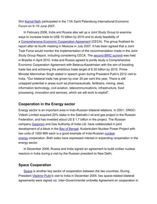 Shri Kamal Nath participated in the 11th Saint Petersburg International Economic
Forum on 9–10 June 2007.
In February 2006, India and Russia also set up a Joint Study Group to examine
ways to increase trade to US$ 10 billion by 2010 and to study feasibility of
a Comprehensive Economic Cooperation Agreement (CECA). The group finalized its
report after its fourth meeting in Moscow in July 2007. It has been agreed that a Joint
Task Force would monitor the implementation of the recommendation made in the Joint
Study Group Report, including considering CECA. The second BRIC summit was held
in Brasília in April 2010. India and Russia agreed to jointly study a Comprehensive
Economic Cooperation Agreement with Belarus-Kazakhstan with the aim of boosting
trade ties and achieving the ambitious trade target of $ 20 billion by 2015. Prime
Minister Manmohan Singh stated in speech given during President Putin's 2012 visit to
India, "Our bilateral trade has grown by over 30 per cent this year. There is still
untapped potential in areas such as pharmaceuticals, fertilizers, mining, steel,
information technology, civil aviation, telecommunications, infrastructure, food
processing, innovation and services, which we will work to exploit".
Cooperation in the Energy sector
Energy sector is an important area in Indo-Russian bilateral relations. In 2001, ONGC-
Videsh Limited acquired 20% stake in the Sakhalin-I oil and gas project in the Russian
Federation, and has invested about US $ 1.7 billion in the project. The Russian
company Gazprom and Gas Authority of India Ltd. have collaborated in joint
development of a block in the Bay of Bengal. Kudankulam Nuclear Power Project with
two units of 1000 MW each is a good example of Indo-Russian nuclear
energy cooperation. Both sides have expressed interest in expanding cooperation in the
energy sector.
In December 2008, Russia and India signed an agreement to build civilian nuclear
reactors in India during a visit by the Russian president to New Delhi.
Space Cooperation
Space is another key sector of cooperation between the two countries. During
President Vladimir Putin's visit to India in December 2004, two space-related bilateral
agreements were signed viz. Inter-Governmental umbrella Agreement on cooperation in
 