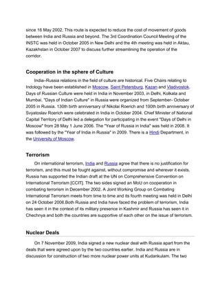 since 16 May 2002. This route is expected to reduce the cost of movement of goods
between India and Russia and beyond. The 3rd Coordination Council Meeting of the
INSTC was held in October 2005 in New Delhi and the 4th meeting was held in Aktau,
Kazakhstan in October 2007 to discuss further streamlining the operation of the
corridor.
Cooperation in the sphere of Culture
India–Russia relations in the field of culture are historical. Five Chairs relating to
Indology have been established in Moscow, Saint Petersburg, Kazan and Vladivostok.
Days of Russian Culture were held in India in November 2003, in Delhi, Kolkata and
Mumbai. "Days of Indian Culture" in Russia were organized from September- October
2005 in Russia. 130th birth anniversary of Nikolai Roerich and 100th birth anniversary of
Svyatoslav Roerich were celebrated in India in October 2004. Chief Minister of National
Capital Territory of Delhi led a delegation for participating in the event "Days of Delhi in
Moscow" from 28 May 1 June 2006. The "Year of Russia in India" was held in 2008. It
was followed by the "Year of India in Russia" in 2009. There is a Hindi Department, in
the University of Moscow.
Terrorism
On international terrorism, India and Russia agree that there is no justification for
terrorism, and this must be fought against, without compromise and wherever it exists.
Russia has supported the Indian draft at the UN on Comprehensive Convention on
International Terrorism [CCIT]. The two sides signed an MoU on cooperation in
combating terrorism in December 2002. A Joint Working Group on Combating
International Terrorism meets from time to time and its fourth meeting was held in Delhi
on 24 October 2006.Both Russia and India have faced the problem of terrorism, India
has seen it in the context of its military presence in Kashmir and Russia has seen it in
Chechnya and both the countries are supportive of each other on the issue of terrorism.
Nuclear Deals
On 7 November 2009, India signed a new nuclear deal with Russia apart from the
deals that were agreed upon by the two countries earlier. India and Russia are in
discussion for construction of two more nuclear power units at Kudankulam. The two
 