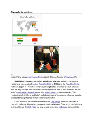 China–India relations
China-India relations
India China
Indian Prime Minister Manmohan Singh (L) with Chinese Premier Wen Jiabao (R).
Sino-Indian relations, also called Indo-China relations, refers to the bilateral
relationship between the People's Republic of China (PRC) and the Republic of India.
Relations began in 1950 when India was among the first countries to break relations
with the Republic of China on Taiwan and recognize the PRC. China and India are the
world's most populous countries and also fastest growing major economies. The
resultant growth in China and India's global diplomatic and economic influence has also
increased the significance of their bilateral relationship.
China and India are two of the world’s oldest civilizations and have coexisted in
peace for millennia. Cultural and economic relations between China and India date back
to ancient times. The Silk Road not only served as a major trade route between India
 