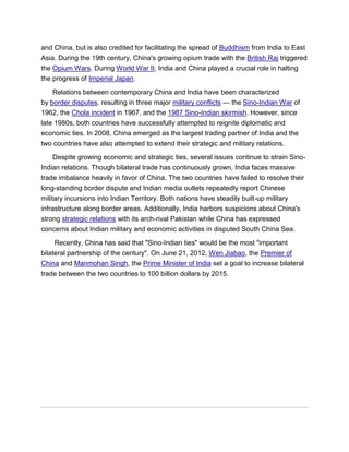 and China, but is also credited for facilitating the spread of Buddhism from India to East
Asia. During the 19th century, China's growing opium trade with the British Raj triggered
the Opium Wars. During World War II, India and China played a crucial role in halting
the progress of Imperial Japan.
Relations between contemporary China and India have been characterized
by border disputes, resulting in three major military conflicts — the Sino-Indian War of
1962, the Chola incident in 1967, and the 1987 Sino-Indian skirmish. However, since
late 1980s, both countries have successfully attempted to reignite diplomatic and
economic ties. In 2008, China emerged as the largest trading partner of India and the
two countries have also attempted to extend their strategic and military relations.
Despite growing economic and strategic ties, several issues continue to strain Sino-
Indian relations. Though bilateral trade has continuously grown, India faces massive
trade imbalance heavily in favor of China. The two countries have failed to resolve their
long-standing border dispute and Indian media outlets repeatedly report Chinese
military incursions into Indian Territory. Both nations have steadily built-up military
infrastructure along border areas. Additionally, India harbors suspicions about China's
strong strategic relations with its arch-rival Pakistan while China has expressed
concerns about Indian military and economic activities in disputed South China Sea.
Recently, China has said that "Sino-Indian ties" would be the most "important
bilateral partnership of the century". On June 21, 2012, Wen Jiabao, the Premier of
China and Manmohan Singh, the Prime Minister of India set a goal to increase bilateral
trade between the two countries to 100 billion dollars by 2015.
 