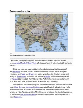 Geographical overview
Map of Eastern and Southern Asia.
(The border between the People's Republic of China and the Republic of India
over Arunachal Pradesh/South Tibet reflects actual control, without dotted line showing
claims.)
China and India are separated by the formidable geographical obstacles of
the Himalayan mountain chain. China and India today share a border along the
Himalayas and Nepal and Bhutan, two states lying along the Himalaya range, and
acting as buffer states. In addition, the disputed Kashmir province of India (claimed
by Pakistan) borders both the PRC and India. As Pakistan has tense relations with
India, Kashmir's state of unrest serves as a natural ally to the PRC.
Two territories are currently disputed between the People's Republic of China and
India: Aksai Chin and Arunachal Pradesh. Arunachal Pradesh is located near the far
east of India, while Aksai Chin is located near the northwest corner of India, at the
junction of India, Pakistan, and the PRC. However, all sides in the dispute have agreed
to respect the Line of Actual Control and this border dispute is not widely seen as a
major flashpoint.
 