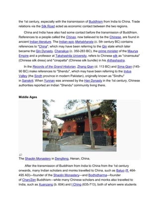 the 1st century, especially with the transmission of Buddhism from India to China. Trade
relations via the Silk Road acted as economic contact between the two regions.
China and India have also had some contact before the transmission of Buddhism.
References to a people called the Chinas, now believed to be the Chinese, are found in
ancient Indian literature. The Indian epic Mahabharata (c. 5th century BC) contains
references to "China", which may have been referring to the Qin state which later
became the Qin Dynasty. Chanakya (c. 350-283 BC), the prime minister of the Maurya
Empire and a professor at Takshashila University, refers to Chinese silk as "cinamsuka"
(Chinese silk dress) and "cinapatta" (Chinese silk bundle) in his Arthashastra.
In the Records of the Grand Historian, Zhang Qian (d. 113 BC) and Sima Qian (145-
90 BC) make references to "Shendu", which may have been referring to the Indus
Valley (the Sindh province in modern Pakistan), originally known as "Sindhu"
in Sanskrit. When Yunnan was annexed by the Han Dynasty in the 1st century, Chinese
authorities reported an Indian "Shendu" community living there.
Middle Ages
The Shaolin Monastery in Dengfeng, Henan, China.
After the transmission of Buddhism from India to China from the 1st century
onwards, many Indian scholars and monks travelled to China, such as Batuo (fl. 464-
495 AD)—founder of the Shaolin Monastery—and Bodhidharma—founder
of Chan/Zen Buddhism—while many Chinese scholars and monks also travelled to
India, such as Xuanzang (b. 604) and I Ching (635-713), both of whom were students
 
