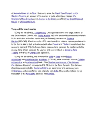 at Nalanda University in Bihar. Xuanzang wrote the Great Tang Records on the
Western Regions, an account of his journey to India, which later inspired Wu
Cheng'en's Ming Dynasty novel Journey to the West, one of the Four Great Classical
Novels of Chinese literature.
Tang and Harsha dynasties
During the 7th century, Tang Dynasty China gained control over large portions of
the Silk Road and Central Asia. Wang Xuance had sent a diplomatic mission to northern
India, which was embroiled by civil war just following the death of Emperor
Harsha (590–647). After the murder of 30 members of this mission by usurper claimants
to the throne, Wang fled, and returned with allied Nepali and Tibetan troops to back the
opposing claimant. With his forces, Wang besieged and captured the capital, while his
deputy Jiang Shiren captured the usurper and sent him back to Emperor Tang
Taizong (599-649) in Chang'an as a prisoner.
During the 8th century, the astronomical table of sines by the Indian
astronomer and mathematician, Aryabhata (476-550), were translated into the Chinese
astronomical and mathematical book of the Treatise on Astrology of the Kaiyuan
Era (Kaiyuan Zhanjing), compiled in 718 AD during the Tang Dynasty. The Kaiyuan
Zhanjing was compiled by Gautama Siddha, an astronomer and astrologer born
in Chang'an, and whose family was originally from India. He was also notable for his
translation of the Navagraha calendar into Chinese.
 