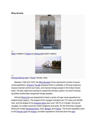 Ming dynasty
Stele installed in Calicut by Zheng He(modern replica)
Chinese fishing nets in Kochi, Kerala, India.
Between 1405 and 1433, the Ming Dynasty China sponsored a series of seven
naval expeditions. Emperor Yongle designed them to establish a Chinese presence,
impose imperial control over trade, and impress foreign people in the Indian Ocean
basin. He also might have wanted to extend the tributary system, by which Chinese
dynasties traditionally recognized foreign peoples.
Admiral Zheng He was dispatched to lead a series of huge naval expeditions to
explore these regions. The largest of his voyages included over 317 ships and 28,000
men, and the largest of his treasure ships were over 126.73 m in length. During his
voyages, he visited numerous Indian kingdoms and ports. On the first three voyages,
Zheng He visited Southeast Asia, India, Bengal, and Ceylon. The fourth expedition went
to the Persian Gulf and Arabia, and later expeditions ventured down the east
 