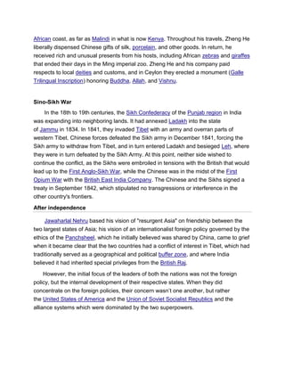 African coast, as far as Malindi in what is now Kenya. Throughout his travels, Zheng He
liberally dispensed Chinese gifts of silk, porcelain, and other goods. In return, he
received rich and unusual presents from his hosts, including African zebras and giraffes
that ended their days in the Ming imperial zoo. Zheng He and his company paid
respects to local deities and customs, and in Ceylon they erected a monument (Galle
Trilingual Inscription) honoring Buddha, Allah, and Vishnu.
Sino-Sikh War
In the 18th to 19th centuries, the Sikh Confederacy of the Punjab region in India
was expanding into neighboring lands. It had annexed Ladakh into the state
of Jammu in 1834. In 1841, they invaded Tibet with an army and overran parts of
western Tibet. Chinese forces defeated the Sikh army in December 1841, forcing the
Sikh army to withdraw from Tibet, and in turn entered Ladakh and besieged Leh, where
they were in turn defeated by the Sikh Army. At this point, neither side wished to
continue the conflict, as the Sikhs were embroiled in tensions with the British that would
lead up to the First Anglo-Sikh War, while the Chinese was in the midst of the First
Opium War with the British East India Company. The Chinese and the Sikhs signed a
treaty in September 1842, which stipulated no transgressions or interference in the
other country's frontiers.
After independence
Jawaharlal Nehru based his vision of "resurgent Asia" on friendship between the
two largest states of Asia; his vision of an internationalist foreign policy governed by the
ethics of the Panchsheel, which he initially believed was shared by China, came to grief
when it became clear that the two countries had a conflict of interest in Tibet, which had
traditionally served as a geographical and political buffer zone, and where India
believed it had inherited special privileges from the British Raj.
However, the initial focus of the leaders of both the nations was not the foreign
policy, but the internal development of their respective states. When they did
concentrate on the foreign policies, their concern wasn’t one another, but rather
the United States of America and the Union of Soviet Socialist Republics and the
alliance systems which were dominated by the two superpowers.
 