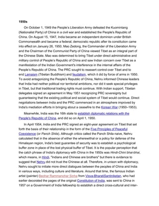1950s
On October 1, 1949 the People’s Liberation Army defeated the Kuomintang
(Nationalist Party) of China in a civil war and established the People's Republic of
China. On August 15, 1947, India became an independent dominion under British
Commonwealth and became a federal, democratic republic after its constitution came
into effect on January 26, 1950. Mao Zedong, the Commander of the Liberation Army
and the Chairman of the Communist Party of China viewed Tibet as an integral part of
the Chinese State. Mao was determined to bring Tibet under direct administrative and
military control of People’s Republic of China and saw Indian concern over Tibet as a
manifestation of the Indian Government's interference in the internal affairs of the
People’s Republic of China. The PRC sought to reassert control over Tibet and to
end Lamaism (Tibetan Buddhism) and feudalism, which it did by force of arms in 1950.
To avoid antagonizing the People's Republic of China, Nehru informed Chinese leaders
that India had neither political nor territorial ambitions, nor did it seek special privileges
in Tibet, but that traditional trading rights must continue. With Indian support, Tibetan
delegates signed an agreement in May 1951 recognizing PRC sovereignty but
guaranteeing that the existing political and social system of Tibet would continue. Direct
negotiations between India and the PRC commenced in an atmosphere improved by
India's mediation efforts in bringing about a ceasefire to the Korean War (1950–1953).
Meanwhile, India was the 16th state to establish diplomatic relations with the
People's Republic of China, and did so on April 1, 1950.
In April 1954, India and the PRC signed an eight-year agreement on Tibet that set
forth the basis of their relationship in the form of the Five Principles of Peaceful
Coexistence (or Panch Shila). Although critics called the Panch Shila naive, Nehru
calculated that in the absence of either the wherewithal or a policy for defense of the
Himalayan region, India's best guarantee of security was to establish a psychological
buffer zone in place of the lost physical buffer of Tibet. It is the popular perception that
the catch phrase of India's diplomacy with China in the 1950s was Hindi-Chini bhai-bhai,
which means, in Hindi, "Indians and Chinese are brothers" but there is evidence to
suggest that Nehru did not trust the Chinese at all. Therefore, in unison with diplomacy,
Nehru sought to initiate more direct dialogues between the peoples of China and India
in various ways, including culture and literature. Around that time, the famous Indian
artist (painter) Beohar Rammanohar Sinha from Visva-BharatiSantiniketan, who had
earlier decorated the pages of the original Constitution of India, was sent to China in
1957 on a Government of India fellowship to establish a direct cross-cultural and inter-
 