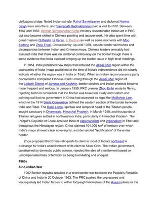 civilization bridge. Noted Indian scholar Rahul Sankrityayan and diplomat Natwar
Singh were also there, and Sarvapalli Radhakrishnan paid a visit to PRC. Between
1957 and 1959, Beohar Rammanohar Sinha not only disseminated Indian art in PRC
but also became skilled in Chinese painting and lacquer-work. He also spent time with
great masters Qi Baishi, Li Keran, Li Kuchan as well as some moments with Mao
Zedong and Zhou Enlai. Consequently, up until 1959, despite border skirmishes and
discrepancies between Indian and Chinese maps, Chinese leaders amicably had
assured India that there was no territorial controversy on the border though there is
some evidence that India avoided bringing up the border issue in high level meetings.
In 1954, India published new maps that included the Aksai Chin region within the
boundaries of India (maps published at the time of India's independence did not clearly
indicate whether the region was in India or Tibet). When an Indian reconnaissance party
discovered a completed Chinese road running through the Aksai Chin region of
the Ladakh District of Jammu and Kashmir, border clashes and Indian protests became
more frequent and serious. In January 1959, PRC premier Zhou Enlai wrote to Nehru,
rejecting Nehru's contention that the border was based on treaty and custom and
pointing out that no government in China had accepted as legal the McMahon Line,
which in the 1914 Simla Convention defined the eastern section of the border between
India and Tibet. The Dalai Lama, spiritual and temporal head of the Tibetan people,
sought sanctuary in Dharmsala, Himachal Pradesh, in March 1959, and thousands of
Tibetan refugees settled in northwestern India, particularly in Himachal Pradesh. The
People's Republic of China accused India of expansionism and imperialism in Tibet and
throughout the Himalayan region. China claimed 104,000 km² of territory over which
India's maps showed clear sovereignty, and demanded "rectification" of the entire
border.
Zhou proposed that China relinquish its claim to most of India's northeast in
exchange for India's abandonment of its claim to Aksai Chin. The Indian government,
constrained by domestic public opinion, rejected the idea of a settlement based on
uncompensated loss of territory as being humiliating and unequal.
1960s
Sino-Indian War
1962 Border disputes resulted in a short border war between the People's Republic
of China and India in 20 October 1962. The PRC pushed the unprepared and
inadequately led Indian forces to within forty-eight kilometres of the Assam plains in the
 