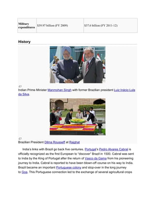 Military
expenditures
$39.97 billion (FY 2009) $37.6 billion (FY 2011-12)
History
Indian Prime Minister Manmohan Singh with former Brazilian president Luiz Inácio Lula
da Silva.
Brazilian President Dilma Rousseff at Rajghat
India’s links with Brazil go back five centuries. Portugal’s Pedro Alvares Cabral is
officially recognized as the first European to ―discover‖ Brazil in 1500. Cabral was sent
to India by the King of Portugal after the return of Vasco da Gama from his pioneering
journey to India. Cabral is reported to have been blown-off course on his way to India.
Brazil became an important Portuguese colony and stop-over in the long journey
to Goa. This Portuguese connection led to the exchange of several agricultural crops
 
