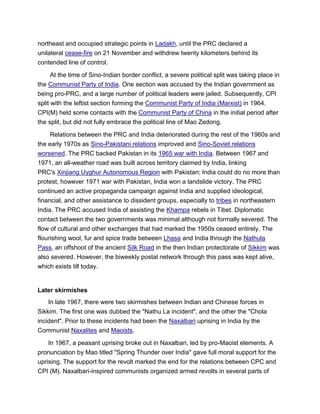 northeast and occupied strategic points in Ladakh, until the PRC declared a
unilateral cease-fire on 21 November and withdrew twenty kilometers behind its
contended line of control.
At the time of Sino-Indian border conflict, a severe political split was taking place in
the Communist Party of India. One section was accused by the Indian government as
being pro-PRC, and a large number of political leaders were jailed. Subsequently, CPI
split with the leftist section forming the Communist Party of India (Marxist) in 1964.
CPI(M) held some contacts with the Communist Party of China in the initial period after
the split, but did not fully embrace the political line of Mao Zedong.
Relations between the PRC and India deteriorated during the rest of the 1960s and
the early 1970s as Sino-Pakistani relations improved and Sino-Soviet relations
worsened. The PRC backed Pakistan in its 1965 war with India. Between 1967 and
1971, an all-weather road was built across territory claimed by India, linking
PRC's Xinjiang Uyghur Autonomous Region with Pakistan; India could do no more than
protest, however 1971 war with Pakistan, India won a landslide victory. The PRC
continued an active propaganda campaign against India and supplied ideological,
financial, and other assistance to dissident groups, especially to tribes in northeastern
India. The PRC accused India of assisting the Khampa rebels in Tibet. Diplomatic
contact between the two governments was minimal although not formally severed. The
flow of cultural and other exchanges that had marked the 1950s ceased entirely. The
flourishing wool, fur and spice trade between Lhasa and India through the Nathula
Pass, an offshoot of the ancient Silk Road in the then Indian protectorate of Sikkim was
also severed. However, the biweekly postal network through this pass was kept alive,
which exists till today.
Later skirmishes
In late 1967, there were two skirmishes between Indian and Chinese forces in
Sikkim. The first one was dubbed the "Nathu La incident", and the other the "Chola
incident". Prior to these incidents had been the Naxalbari uprising in India by the
Communist Naxalites and Maoists.
In 1967, a peasant uprising broke out in Naxalbari, led by pro-Maoist elements. A
pronunciation by Mao titled "Spring Thunder over India" gave full moral support for the
uprising. The support for the revolt marked the end for the relations between CPC and
CPI (M). Naxalbari-inspired communists organized armed revolts in several parts of
 