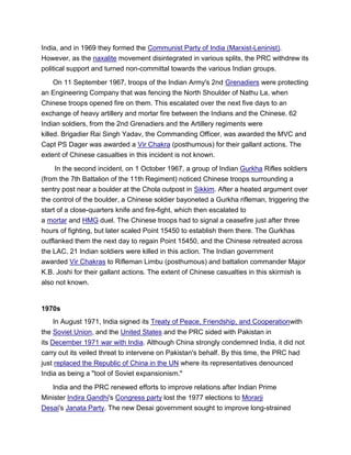 India, and in 1969 they formed the Communist Party of India (Marxist-Leninist).
However, as the naxalite movement disintegrated in various splits, the PRC withdrew its
political support and turned non-committal towards the various Indian groups.
On 11 September 1967, troops of the Indian Army's 2nd Grenadiers were protecting
an Engineering Company that was fencing the North Shoulder of Nathu La, when
Chinese troops opened fire on them. This escalated over the next five days to an
exchange of heavy artillery and mortar fire between the Indians and the Chinese. 62
Indian soldiers, from the 2nd Grenadiers and the Artillery regiments were
killed. Brigadier Rai Singh Yadav, the Commanding Officer, was awarded the MVC and
Capt PS Dager was awarded a Vir Chakra (posthumous) for their gallant actions. The
extent of Chinese casualties in this incident is not known.
In the second incident, on 1 October 1967, a group of Indian Gurkha Rifles soldiers
(from the 7th Battalion of the 11th Regiment) noticed Chinese troops surrounding a
sentry post near a boulder at the Chola outpost in Sikkim. After a heated argument over
the control of the boulder, a Chinese soldier bayoneted a Gurkha rifleman, triggering the
start of a close-quarters knife and fire-fight, which then escalated to
a mortar and HMG duel. The Chinese troops had to signal a ceasefire just after three
hours of fighting, but later scaled Point 15450 to establish them there. The Gurkhas
outflanked them the next day to regain Point 15450, and the Chinese retreated across
the LAC. 21 Indian soldiers were killed in this action. The Indian government
awarded Vir Chakras to Rifleman Limbu (posthumous) and battalion commander Major
K.B. Joshi for their gallant actions. The extent of Chinese casualties in this skirmish is
also not known.
1970s
In August 1971, India signed its Treaty of Peace, Friendship, and Cooperationwith
the Soviet Union, and the United States and the PRC sided with Pakistan in
its December 1971 war with India. Although China strongly condemned India, it did not
carry out its veiled threat to intervene on Pakistan's behalf. By this time, the PRC had
just replaced the Republic of China in the UN where its representatives denounced
India as being a "tool of Soviet expansionism."
India and the PRC renewed efforts to improve relations after Indian Prime
Minister Indira Gandhi's Congress party lost the 1977 elections to Morarji
Desai's Janata Party. The new Desai government sought to improve long-strained
 