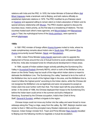 relations with India and the PRC. In 1978, the Indian Minister of External Affairs Atal
Bihari Vajpayee made a landmark visit to Beijing, and both nations officially re-
established diplomatic relations in 1979. The PRC modified its pro-Pakistan stand
on Kashmir and appeared willing to remain silent on India's absorption of Sikkim and its
special advisory relationship with Bhutan. The PRC's leaders agreed to discuss the
boundary issue, India's priority, as the first step to a broadening of relations. The two
countries hosted each other's news agencies, and Mount Kailash and Mansarowar
Lake in Tibet, the mythological home of the Hindu pantheon, were opened to
annual pilgrimages
1980s
In 1981 PRC minister of foreign affairs Huang Huawas invited to India, where he
made complimentary remarks about India's role in South Asia. PRC premier Zhao
Ziyang concurrently toured Pakistan, Nepal, and Bangladesh.
In 1980, Indian Prime Minister Indira Gandhi approved a plan to upgrade the
deployment of forces around the Line of Actual Control to avoid unilateral redefinitions
of the line. India also increased funds for infrastructural development in these areas.
In 1984, squads of Indian soldiers began actively patrolling the Sumdorong Chu
Valley in Arunachal Pradesh (formerly NEFA), which is north of the McMahon Line as
drawn on the Simla Treaty map but south of the ridge which Indian claims is meant to
delineate the McMahon Line. The Sumdorong Chu valley "seemed to lie to the north of
the McMahon line; but is south of the highest ridge in the area, and the McMahon line is
meant to follow the highest points" according to the Indian claims, while the Chinese did
not recognize the McMahon Line as legitimate and were not prepared to accept an
Indian claim line even further north than that. The Indian team left the area before the
winter. In the winter of 1986, the Chinese deployed their troops to the Sumdorong Chu
before the Indian team could arrive in the summer and built a Helipad at
Wandung. Surprised by the Chinese occupation, India's then Chief of Army
Staff, General K.Sundarji, airlifted a brigade to the region.
Chinese troops could not move any further into the valley and were forced to move
sideways along the Thag La ridge, away from the valley. By 1987, Beijing's reaction was
similar to that in 1962 and this prompted many Western diplomats to predict war.
However, Indian foreign minister N.D. Tiwari and Prime Minister Rajiv Gandhi travelled
to Beijing over the following months to negotiate a mutual de-escalation.
 