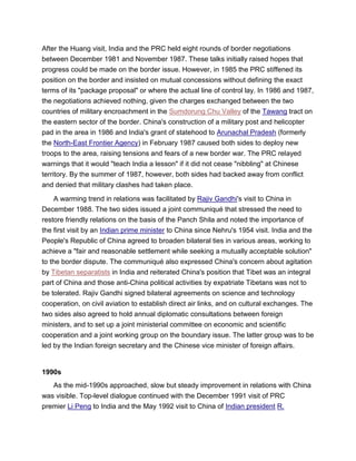 After the Huang visit, India and the PRC held eight rounds of border negotiations
between December 1981 and November 1987. These talks initially raised hopes that
progress could be made on the border issue. However, in 1985 the PRC stiffened its
position on the border and insisted on mutual concessions without defining the exact
terms of its "package proposal" or where the actual line of control lay. In 1986 and 1987,
the negotiations achieved nothing, given the charges exchanged between the two
countries of military encroachment in the Sumdorung Chu Valley of the Tawang tract on
the eastern sector of the border. China's construction of a military post and helicopter
pad in the area in 1986 and India's grant of statehood to Arunachal Pradesh (formerly
the North-East Frontier Agency) in February 1987 caused both sides to deploy new
troops to the area, raising tensions and fears of a new border war. The PRC relayed
warnings that it would "teach India a lesson" if it did not cease "nibbling" at Chinese
territory. By the summer of 1987, however, both sides had backed away from conflict
and denied that military clashes had taken place.
A warming trend in relations was facilitated by Rajiv Gandhi's visit to China in
December 1988. The two sides issued a joint communiqué that stressed the need to
restore friendly relations on the basis of the Panch Shila and noted the importance of
the first visit by an Indian prime minister to China since Nehru's 1954 visit. India and the
People's Republic of China agreed to broaden bilateral ties in various areas, working to
achieve a "fair and reasonable settlement while seeking a mutually acceptable solution"
to the border dispute. The communiqué also expressed China's concern about agitation
by Tibetan separatists in India and reiterated China's position that Tibet was an integral
part of China and those anti-China political activities by expatriate Tibetans was not to
be tolerated. Rajiv Gandhi signed bilateral agreements on science and technology
cooperation, on civil aviation to establish direct air links, and on cultural exchanges. The
two sides also agreed to hold annual diplomatic consultations between foreign
ministers, and to set up a joint ministerial committee on economic and scientific
cooperation and a joint working group on the boundary issue. The latter group was to be
led by the Indian foreign secretary and the Chinese vice minister of foreign affairs.
1990s
As the mid-1990s approached, slow but steady improvement in relations with China
was visible. Top-level dialogue continued with the December 1991 visit of PRC
premier Li Peng to India and the May 1992 visit to China of Indian president R.
 