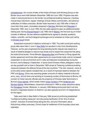 Venkataraman. Six rounds of talks of the Indian-Chinese Joint Working Group on the
Border Issue were held between December 1988 and June 1993. Progress was also
made in reducing tensions on the border via confidence-building measures, including
mutual troop reductions, regular meetings of local military commanders, and advance
notification of military exercises. Border trade resumed in July 1992 after a hiatus of
more than thirty years, consulates reopened in Bombay (Mumbai) and Shanghai in
December 1992, and, in June 1993, the two sides agreed to open an additional border
trading post. During Sharad Pawar's July 1992 visit to Beijing, the first ever by an Indian
minister of defense, the two defense establishments agreed to develop academic,
military, scientific, and technological exchanges and to schedule an Indian port call by
a Chinese naval vessel.
Substantial movement in relations continued in 1993. The sixth-round joint working
group talks were held in June in New Delhi but resulted in only minor developments.
However, as the year progressed the long-standing border dispute was eased as a
result of bilateral pledges to reduce troop levels and to respect the cease-fire line along
the India-China border. Prime Minister Narasimha Rao and Premier Li Peng signed the
border agreement and three other agreements (on cross-border trade, and on increased
cooperation on the environment and in radio and television broadcasting) during the
former's visit to Beijing in September. A senior-level Chinese military delegation made a
six-day goodwill visit to India in December 1993 aimed at "fostering confidence-building
measures between the defense forces of the two countries." The visit, however, came at
a time when press reports revealed that, as a result of improved relations between the
PRC and Burma, China was exporting greater amounts of military materiel to Burma's
army, navy, and air force and sending an increasing number of technicians to Burma. Of
concern to Indian security officials was the presence of Chinese radar technicians in
Burma's Coco Islands, which border India's Union Territory of the Andaman and
Nicobar Islands. Nevertheless, movement continued in 1994 on troop reductions along
the Himalayan frontier. Moreover, in January 1994 Beijing announced that it not only
favored a negotiated solution on Kashmir, but also opposed any form of independence
for the region.
Talks were held in New Delhi in February 1994 aimed at confirming established
"confidence-building measures" and discussing clarification of the "line of actual
control", reduction of armed forces along the line, and prior information about
forthcoming military exercises. China's hope for settlement of the boundary issue was
reiterated.
 