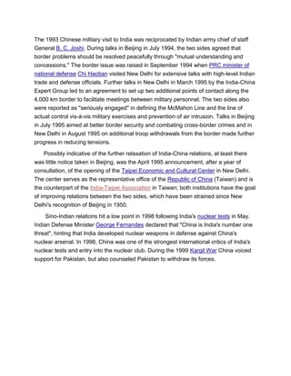 The 1993 Chinese military visit to India was reciprocated by Indian army chief of staff
General B. C. Joshi. During talks in Beijing in July 1994, the two sides agreed that
border problems should be resolved peacefully through "mutual understanding and
concessions." The border issue was raised in September 1994 when PRC minister of
national defense Chi Haotian visited New Delhi for extensive talks with high-level Indian
trade and defense officials. Further talks in New Delhi in March 1995 by the India-China
Expert Group led to an agreement to set up two additional points of contact along the
4,000 km border to facilitate meetings between military personnel. The two sides also
were reported as "seriously engaged" in defining the McMahon Line and the line of
actual control vis-à-vis military exercises and prevention of air intrusion. Talks in Beijing
in July 1995 aimed at better border security and combating cross-border crimes and in
New Delhi in August 1995 on additional troop withdrawals from the border made further
progress in reducing tensions.
Possibly indicative of the further relaxation of India-China relations, at least there
was little notice taken in Beijing, was the April 1995 announcement, after a year of
consultation, of the opening of the Taipei Economic and Cultural Center in New Delhi.
The center serves as the representative office of the Republic of China (Taiwan) and is
the counterpart of the India-Taipei Association in Taiwan; both institutions have the goal
of improving relations between the two sides, which have been strained since New
Delhi's recognition of Beijing in 1950.
Sino-Indian relations hit a low point in 1998 following India's nuclear tests in May.
Indian Defense Minister George Fernandes declared that "China is India's number one
threat", hinting that India developed nuclear weapons in defense against China's
nuclear arsenal. In 1998, China was one of the strongest international critics of India's
nuclear tests and entry into the nuclear club. During the 1999 Kargil War China voiced
support for Pakistan, but also counseled Pakistan to withdraw its forces.
 