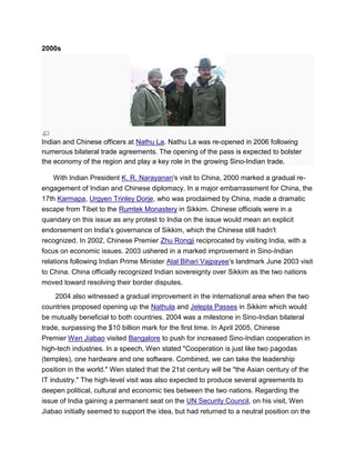 2000s
Indian and Chinese officers at Nathu La. Nathu La was re-opened in 2006 following
numerous bilateral trade agreements. The opening of the pass is expected to bolster
the economy of the region and play a key role in the growing Sino-Indian trade.
With Indian President K. R. Narayanan's visit to China, 2000 marked a gradual re-
engagement of Indian and Chinese diplomacy. In a major embarrassment for China, the
17th Karmapa, Urgyen Trinley Dorje, who was proclaimed by China, made a dramatic
escape from Tibet to the Rumtek Monastery in Sikkim. Chinese officials were in a
quandary on this issue as any protest to India on the issue would mean an explicit
endorsement on India's governance of Sikkim, which the Chinese still hadn't
recognized. In 2002, Chinese Premier Zhu Rongji reciprocated by visiting India, with a
focus on economic issues. 2003 ushered in a marked improvement in Sino-Indian
relations following Indian Prime Minister Atal Bihari Vajpayee's landmark June 2003 visit
to China. China officially recognized Indian sovereignty over Sikkim as the two nations
moved toward resolving their border disputes.
2004 also witnessed a gradual improvement in the international area when the two
countries proposed opening up the Nathula and Jelepla Passes in Sikkim which would
be mutually beneficial to both countries. 2004 was a milestone in Sino-Indian bilateral
trade, surpassing the $10 billion mark for the first time. In April 2005, Chinese
Premier Wen Jiabao visited Bangalore to push for increased Sino-Indian cooperation in
high-tech industries. In a speech, Wen stated "Cooperation is just like two pagodas
(temples), one hardware and one software. Combined, we can take the leadership
position in the world." Wen stated that the 21st century will be "the Asian century of the
IT industry." The high-level visit was also expected to produce several agreements to
deepen political, cultural and economic ties between the two nations. Regarding the
issue of India gaining a permanent seat on the UN Security Council, on his visit, Wen
Jiabao initially seemed to support the idea, but had returned to a neutral position on the
 