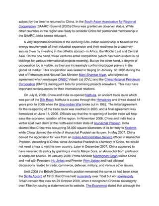 subject by the time he returned to China. In the South Asian Association for Regional
Cooperation (SAARC) Summit (2005) China was granted an observer status. While
other countries in the region are ready to consider China for permanent membership in
the SAARC, India seems reluctant.
A very important dimension of the evolving Sino-Indian relationship is based on the
energy requirements of their industrial expansion and their readiness to proactively
secure them by investing in the oilfields abroad - in Africa, the Middle East and Central
Asia. On the one hand, these ventures entail competition (which has been evident in oil
biddings for various international projects recently). But on the other hand, a degree of
cooperation too is visible, as they are increasingly confronting bigger players in the
global oil market. This cooperation was sealed in Beijing on January 12, 2006 during the
visit of Petroleum and Natural Gas Minister Mani Shankar Aiyar, who signed an
agreement which envisages ONGC Videsh Ltd (OVL) and the China National Petroleum
Corporation (CNPC) placing joint bids for promising projects elsewhere. This may have
important consequences for their international relations.
On July 6, 2006, China and India re-opened Nathula, an ancient trade route which
was part of the Silk Road. Nathula is a pass through the Himalayas and it was closed 44
years prior to 2006 when the Sino-Indian War broke out in 1962. The initial agreement
for the re-opening of the trade route was reached in 2003, and a final agreement was
formalized on June 18, 2006. Officials say that the re-opening of border trade will help
ease the economic isolation of the region. In November 2006, China and India had a
verbal spat over claim of the north-east Indian state of Arunachal Pradesh. India
claimed that China was occupying 38,000 square kilometers of its territory in Kashmir,
while China claimed the whole of Arunachal Pradesh as its own. In May 2007, China
denied the application for visa from an Indian Administrative Service officer in Arunachal
Pradesh. According to China, since Arunachal Pradesh is a territory of China, he would
not need a visa to visit his own country. Later in December 2007, China appeared to
have reversed its policy by granting a visa to Marpe Sora, an Arunachal born professor
in computer science. In January 2008, Prime Minister Manmohan Singh visited China
and met with President Hu Jintao and Premier Wen Jiabao and had bilateral
discussions related to trade, commerce, defense, military, and various other issues.
Until 2008 the British Government's position remained the same as had been since
the Simla Accord of 1913: that China held suzerainty over Tibet but not sovereignty.
Britain revised this view on 29 October 2008, when it recognized Chinese sovereignty
over Tibet by issuing a statement on its website. The Economist stated that although the
 