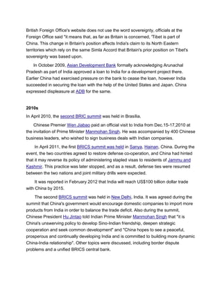 British Foreign Office's website does not use the word sovereignty, officials at the
Foreign Office said "it means that, as far as Britain is concerned, 'Tibet is part of
China. This change in Britain's position affects India's claim to its North Eastern
territories which rely on the same Simla Accord that Britain's prior position on Tibet's
sovereignty was based upon.
In October 2009, Asian Development Bank formally acknowledging Arunachal
Pradesh as part of India approved a loan to India for a development project there.
Earlier China had exercised pressure on the bank to cease the loan, however India
succeeded in securing the loan with the help of the United States and Japan. China
expressed displeasure at ADB for the same.
2010s
In April 2010, the second BRIC summit was held in Brasília.
Chinese Premier Wen Jiabao paid an official visit to India from Dec.15-17,2010 at
the invitation of Prime Minister Manmohan Singh. He was accompanied by 400 Chinese
business leaders, who wished to sign business deals with Indian companies.
In April 2011, the first BRICS summit was held in Sanya, Hainan, China. During the
event, the two countries agreed to restore defense co-operation, and China had hinted
that it may reverse its policy of administering stapled visas to residents of Jammu and
Kashmir. This practice was later stopped, and as a result, defense ties were resumed
between the two nations and joint military drills were expected.
It was reported in February 2012 that India will reach US$100 billion dollar trade
with China by 2015.
The second BRICS summit was held in New Delhi, India. It was agreed during the
summit that China's government would encourage domestic companies to import more
products from India in order to balance the trade deficit. Also during the summit,
Chinese President Hu Jintao told Indian Prime Minister Manmohan Singh that "it is
China's unswerving policy to develop Sino-Indian friendship, deepen strategic
cooperation and seek common development" and "China hopes to see a peaceful,
prosperous and continually developing India and is committed to building more dynamic
China-India relationship". Other topics were discussed, including border dispute
problems and a unified BRICS central bank.
 