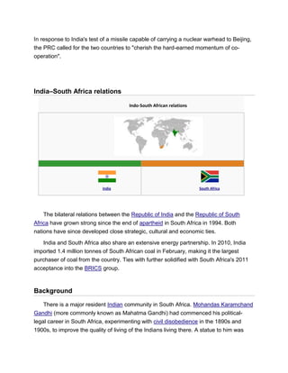 In response to India's test of a missile capable of carrying a nuclear warhead to Beijing,
the PRC called for the two countries to "cherish the hard-earned momentum of co-
operation".
India–South Africa relations
Indo-South African relations
India South Africa
The bilateral relations between the Republic of India and the Republic of South
Africa have grown strong since the end of apartheid in South Africa in 1994. Both
nations have since developed close strategic, cultural and economic ties.
India and South Africa also share an extensive energy partnership. In 2010, India
imported 1.4 million tonnes of South African coal in February, making it the largest
purchaser of coal from the country. Ties with further solidified with South Africa's 2011
acceptance into the BRICS group.
Background
There is a major resident Indian community in South Africa. Mohandas Karamchand
Gandhi (more commonly known as Mahatma Gandhi) had commenced his political-
legal career in South Africa, experimenting with civil disobedience in the 1890s and
1900s, to improve the quality of living of the Indians living there. A statue to him was
 