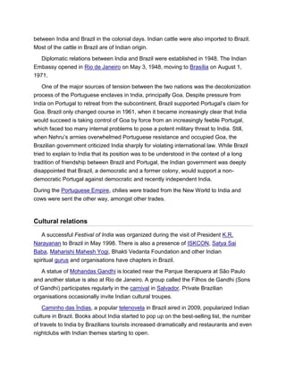 between India and Brazil in the colonial days. Indian cattle were also imported to Brazil.
Most of the cattle in Brazil are of Indian origin.
Diplomatic relations between India and Brazil were established in 1948. The Indian
Embassy opened in Rio de Janeiro on May 3, 1948, moving to Brasília on August 1,
1971.
One of the major sources of tension between the two nations was the decolonization
process of the Portuguese enclaves in India, principally Goa. Despite pressure from
India on Portugal to retreat from the subcontinent, Brazil supported Portugal’s claim for
Goa. Brazil only changed course in 1961, when it became increasingly clear that India
would succeed is taking control of Goa by force from an increasingly feeble Portugal,
which faced too many internal problems to pose a potent military threat to India. Still,
when Nehru’s armies overwhelmed Portuguese resistance and occupied Goa, the
Brazilian government criticized India sharply for violating international law. While Brazil
tried to explain to India that its position was to be understood in the context of a long
tradition of friendship between Brazil and Portugal, the Indian government was deeply
disappointed that Brazil, a democratic and a former colony, would support a non-
democratic Portugal against democratic and recently independent India.
During the Portuguese Empire, chilies were traded from the New World to India and
cows were sent the other way, amongst other trades.
Cultural relations
A successful Festival of India was organized during the visit of President K.R.
Narayanan to Brazil in May 1998. There is also a presence of ISKCON, Satya Sai
Baba, Maharishi Mahesh Yogi, Bhakti Vedanta Foundation and other Indian
spiritual gurus and organisations have chapters in Brazil.
A statue of Mohandas Gandhi is located near the Parque Iberapuera at São Paulo
and another statue is also at Rio de Janeiro. A group called the Filhos de Gandhi (Sons
of Gandhi) participates regularly in the carnival in Salvador. Private Brazilian
organisations occasionally invite Indian cultural troupes.
Caminho das Índias, a popular telenovela in Brazil aired in 2009, popularized Indian
culture in Brazil. Books about India started to pop up on the best-selling list, the number
of travels to India by Brazilians tourists increased dramatically and restaurants and even
nightclubs with Indian themes starting to open.
 