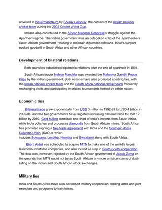 unveiled in Pietermaritzburg by Sourav Ganguly, the captain of the Indian national
cricket team during the 2003 Cricket World Cup.
Indians also contributed to the African National Congress's struggle against the
Apartheid regime. The Indian government was an outspoken critic of the apartheid-era
South African government, refusing to maintain diplomatic relations. India's support
evoked goodwill in South Africa and other African countries.
Development of bilateral relations
Both countries established diplomatic relations after the end of apartheid in 1994.
South African leader Nelson Mandela was awarded the Mahatma Gandhi Peace
Prize by the Indian government. Both nations have also promoted sporting ties, with
the Indian national cricket team and the South Africa national cricket team frequently
exchanging visits and participating in cricket tournaments hosted by either nation.
Economic ties
Bilateral trade grew exponentially from USD 3 million in 1992-93 to USD 4 billion in
2005-06, and the two governments have targeted increasing bilateral trade to USD 12
billion by 2010. Gold bullion constitute one-third of India's imports from South Africa,
while India polishes and processes diamonds from South African mines. South Africa
has promoted signing a free trade agreement with India and the Southern Africa
Customs Union (SACU), which
includes Botswana, Lesotho, Namibia and Swaziland along with South Africa.
Bharti Airtel was scheduled to acquire MTN to make one of the world's largest
telecommunications companies, and also touted as step in South-South cooperation.
The deal was, however, rejected by the South African government of Jacob Zuma on
the grounds that MTN would not be as South African anymore amid concerns of dual-
listing on the Indian and South African stock exchanges.
Military ties
India and South Africa have also developed military cooperation, trading arms and joint
exercises and programs to train forces.
 